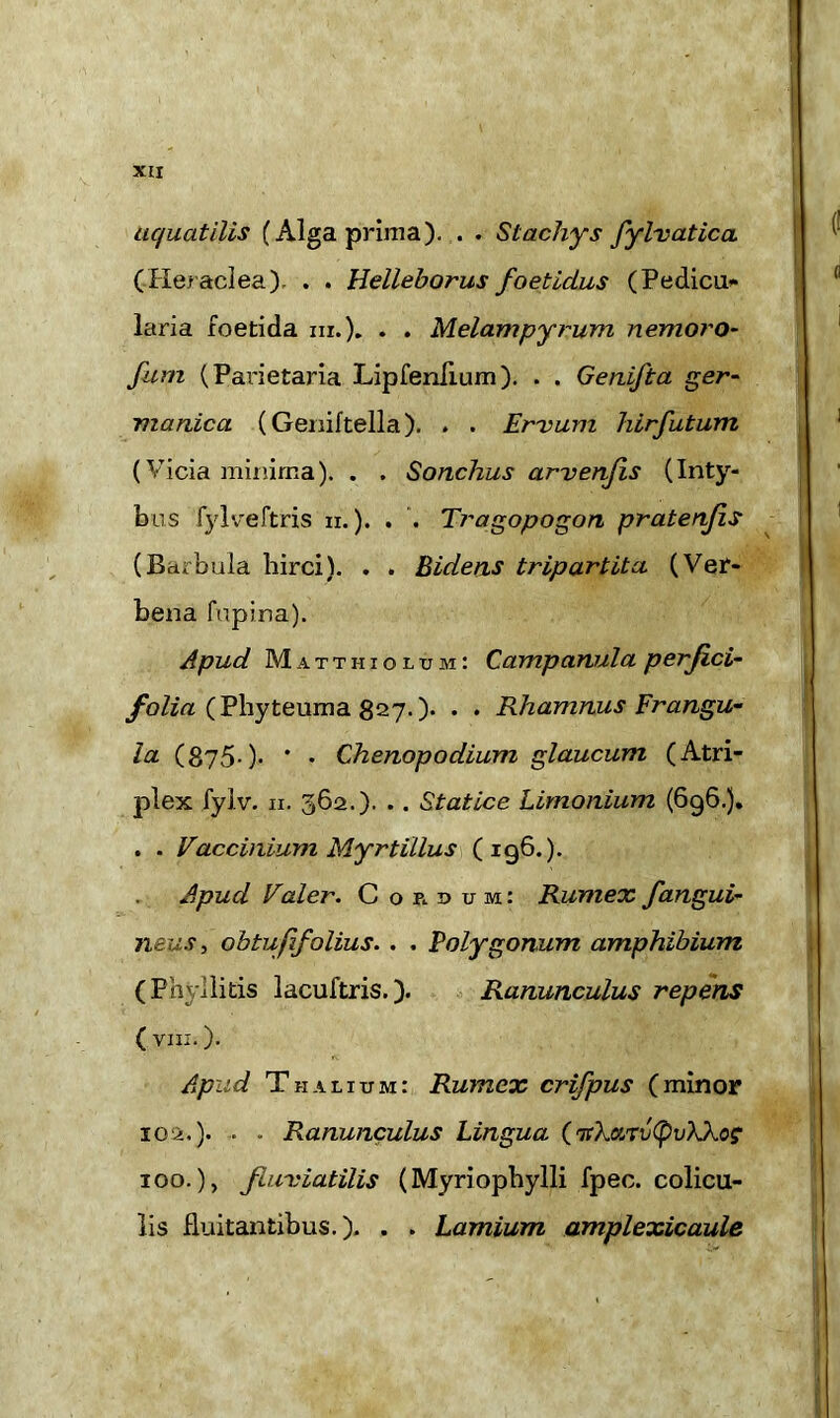 XIX uc/uatilis (Alga prima).. St achy s fylvatica (Heraclea), . . Helleborus foetidus (Pedicu* laria foetida hi.). • • Melampyrum nemoro- fum (Parietaria Lipfenlium). . . Genifta ger- manica (Geniftella). . . Ervum hirfutum (Vicia minima). . . Sonchus arvenjis (Inty- bus fylveftris n.). . . Tragopogon pratenjis (Barbula hirci). . . Bidens tripartita (Ver- bena fupina). Apud Matthiolum: Campanula perjici- folia (Phyteuma 827.). . . Rhamnus Frangu- la (875-)• * • Chenopodium glaucum (Atri- plex fyiv. 11. 362.). .. Statice Limonium (696.). . . Vaccinium Myrtillus (196.). Apud Voler. Cordum: Rumex, /angui- neus, obtufifolius. . . Polygonum amphibium (Phyllitis lacuftris.). Ranunculus repens ( VIII. ). Apud Thalium: Rumex crifpus (minor 102.). . . Ranunculus Lingua (rnXartij(pv)\.Xog ioo.), fluviatilis (Myriophylli fpec. colicu- lis fluitantibus.). . . Lamium amplexicaule