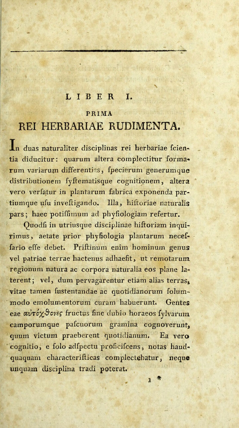 LIBER I. PRIMA REI HERBARIAE RUDIMENTA. Xn duas naturaliter disciplinas rei herbariae fcien- tia diducitur: quarum altera complectitur forma-» rum variarum differ enti is, fpecierum generumque distributionem fyltematisque cognitionem, altera vero verfatur in plantarum fabrica exponenda par- tiumque ufu inveftigando. Illa, hiftoriae naturalis pars; haec potiffimum ad phyliologiam refertur. Quodfi in utriusque disciplinae hiftoriam inqui- rimus, aetate prior phyfiologia plantarum necef- fario effe debet. Priftinum enim hominum genus vel patriae terrae hactenus adhaefit, ut remotarum regionum natura ac corpora naturalia eos plane la- terent; vel, dum pervagarentur etiam alias terras» vitae tamen fustentandae ac quotidianorum folum- modo emolumentorum curam habuerunt. Gentes eae ctvTcx&oveg fructus fine dubio horaeos fylvarutn camporumque pafcuorum gramina cognoverunt» quum victum praeberent quotidianum. Ea vero cognitio, e folo adfpectu prolicifcens j notas haud- quaquam characterifticas complectebatur, neque unquam disciplina tradi poterat.