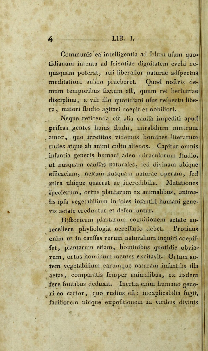 Communis ea intelligentia ad folum ufum quo- tidianum intenta ad fcientiae dignitatem evehi ne- quaquam poterat, nifi liberalior naturae adfpectus meditationi anlam praeberet. Quod noftris de- mum temporibus factum eft, quum rei herbariae disciplina, a vili illo quotidiani ufus refpectu libe- ra , maiori ftudio agitari coepit et nobiliori. Neque reticenda eft alia cauffa impediti apucl yrifcas gentes huius ftudii, mirabilium nimirum .amor, quo irretitos videmus homines literarum rudes atque ab animi cultu alienos. Capitur omnis infantia generis humani adeo miraculorum ftudio, ut nusquam cauffas naturales, fed divinam ubique efficaciam, nexum nusquam naturae operam, fed mira ubique quaerat ac incredibilia. Mutationes fpecierum, ortus plantarum ex animalibus, anima- lis ipfa vegetabilium indoles infantili humani gene- ris aetate creduntur et defenduntur. Hiftoricam plantarum cognitionem aetate an- tecellere phyfiologia neceffario debet. Protinus enim ut in cauffas rerum naturalium inquiri coepif- fet, plantarum etiam, hominibus quotidie obvia- rum , ortus hqminum mentes excitavit. Orturn au- tem vegetabilium earumque naturam infantilis illa aetas, comparatis femper animalibus, ex iisdem fere fontibus deduxit. Inertia enim humano gene- ri eo carior, quo rudius elt: inexplicabilia fugit, faciliorem ubique expofitiouem in viribus divinis