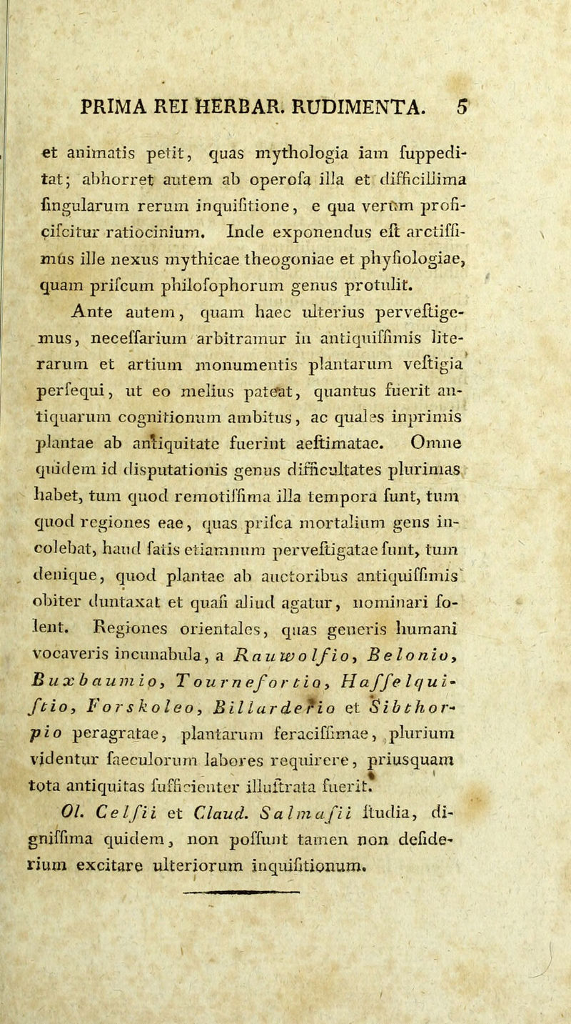 et animatis petit, quas mythologia iam fuppedi- tat; abhorret autem ab operofa illa et difficillima lingularum rerum inquifitione, e qua vertrm proh- cifcitur ratiocinium. Inde exponendus eft arciiffi- mus ille nexus mythicae theogoniae et phyfiologiae, quam prifcum philofophorum genus protulit. Ante autem, quam haec ulterius perveftige- mus, neceffarium arbitramur in antiquiflimis lite- rarum et artium monumentis plantarum veftigia perfequi, ut eo melius pateat, quantus fuerit an- tiquarum cognitionum ambitus, ac quales inprirnis plantae ab antiquitate fuerint aeftimatae. Omne quidem id disputationis genus difficultates plurimas habet, tum quod remotiffima illa tempora funt, tum quod regiones eae, quas prifca mortalium gens in- colebat, haud fatis etiamnum perveftigatae funt, tum denique, quod plantae ab auctoribus antiquiflimis obiter duntaxat et quali aliud agatur, nominari fo- lent. Regiones orientales, quas generis humani vocaveris incunabula, a Rauwo Ifi o, B e lo nio, Buxbaumio, T onrn efo r tio, Haffe lqui~ ft io, lorskoleo, Billarderio et Sibthor- pio peragratae, plantarum feraciflimae, ,plurium videntur faeculorum labores requirere, priusquam % * tota antiquitas fufficienter iliuitrata fuerit. 01. Celfii et Claud. S aim afii itudia, di- gniffnna quidem, non poffunt tamen non defide- rium excitare ulteriorum inquifitionum.