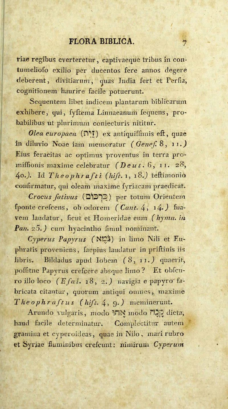 riae regibus everteretur, captivaeque tribus in con- tuineliofo exilio per ducentos fere annos degere deberent, divitiarum, cpias India fert et Perfia, cognitionem haurire facile potuerunt. Sequentem libet indicem plantarum biblicarum exhibere, qui, fyftema Linnaeanum fequens, pro- babilibus ut plurimum coniecturis nititur. Olea europaea (H^7) ex antiquiffimis eft, quae in diluvio Noae iam memoratur ( Genef. 8, n.J Eius feracitas ac optimus proventus in terra pro- miffionis maxime celebratur (D eu t. 6, ii. 28, 4oJ. Id Theophrafti (hift. 1, lS.J teltimonio confirmatur, qui oleam maxime fyriacam praedicat. Crocus fativus (Di3T3) per totum Orientem fponte crefcens, ob odorem (Cant. 4, i4•) fna- vem laudatur, ficut et Homeridae eum (hymn, in Pan. 2.5.) cum hyacintho fimul nominant. Cyperus Papyrus (N2£3) in limo Nili et Eu- phratis proveniens, faepius laudatur in priftinis iis libris. Bildadus aputl lobem (8, 11.) quaerit, poffitne Papyrus crefcere absque limo ? Et obfcu- ro illo loco (Ef a i. 18, 2.) navigia e papyro fa- bricata citantur, quorum antiqui omnes,, maxime Theophraftus ( hift. 4, 9.) meminerunt. Arundo vulgaris, modo Tibi modo rOj3 dicta, haud facile determinatur. Complectitur autem gramina et cyperoideas, quae in Nilo, mari rubro et Syriae fluminibus crefcunt: nimirum Cyperum