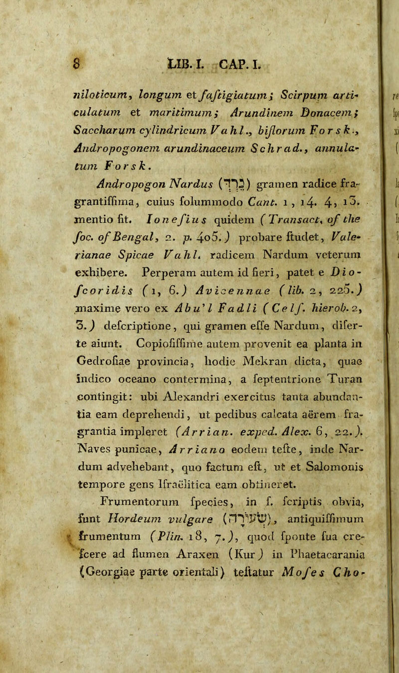 nilotioum, longum etfaftigiatumi Scirpum arti- culatum et maritimum i Arundinem Donacem > Saccharum cylindricum V a hi., bijlorum For s k., Andropogonem arundinaceum Schrad., annula- tum F or s k . Andropogon Nardus (Tl-?) gramen radice fra- grantiffima, cuius folummodo Cant, i, 14- 4> *3. mentio fit. Ionefius quidem (Transact, of the foe. of Bengal, 2. p. 4o5.) probare ftudet, Vale- rianae Spicae Vahl, radicem Nardum veterum exhibere. Perperam autem id fieri, patet e Di o- fc or id is f i, 6.) Avicennae (lib.2, 2.2.5.) maxime vero ex Abu'1 F adii (Celf. hierob.2, 3.) deferiptione , qui gramen effe Nardum, difer- te aiunt. Copiofiffime autem provenit ea planta in Gedrofiae provincia, hodie Mekran dicta, quae indico oceano contermina, a feptentrione Turan contingit: ubi Alexandri exercitus tanta abundan- tia eam deprehendi, ut pedibus calcata aerem fra- grantia impleret (Arrian, exped. Alex. 6, 22.). Naves punicae, Arriano eodem tefte, inde Nar- dum advehebant, quo factum e ft, ut et Salomonis tempore gens Ifraelitica eam obtineret. Frumentorum fpecies, in f. feriptis obvia, funt Hordeum vulgare (nTlFiD), antiquiffimum ' frumentum (Plin. 18, 7.), quod fponte fua cre- Xcere ad flumen Araxen (Kur) in Phaetacarania (Georgiae parte orientali) teiiatur Mofes Cho-