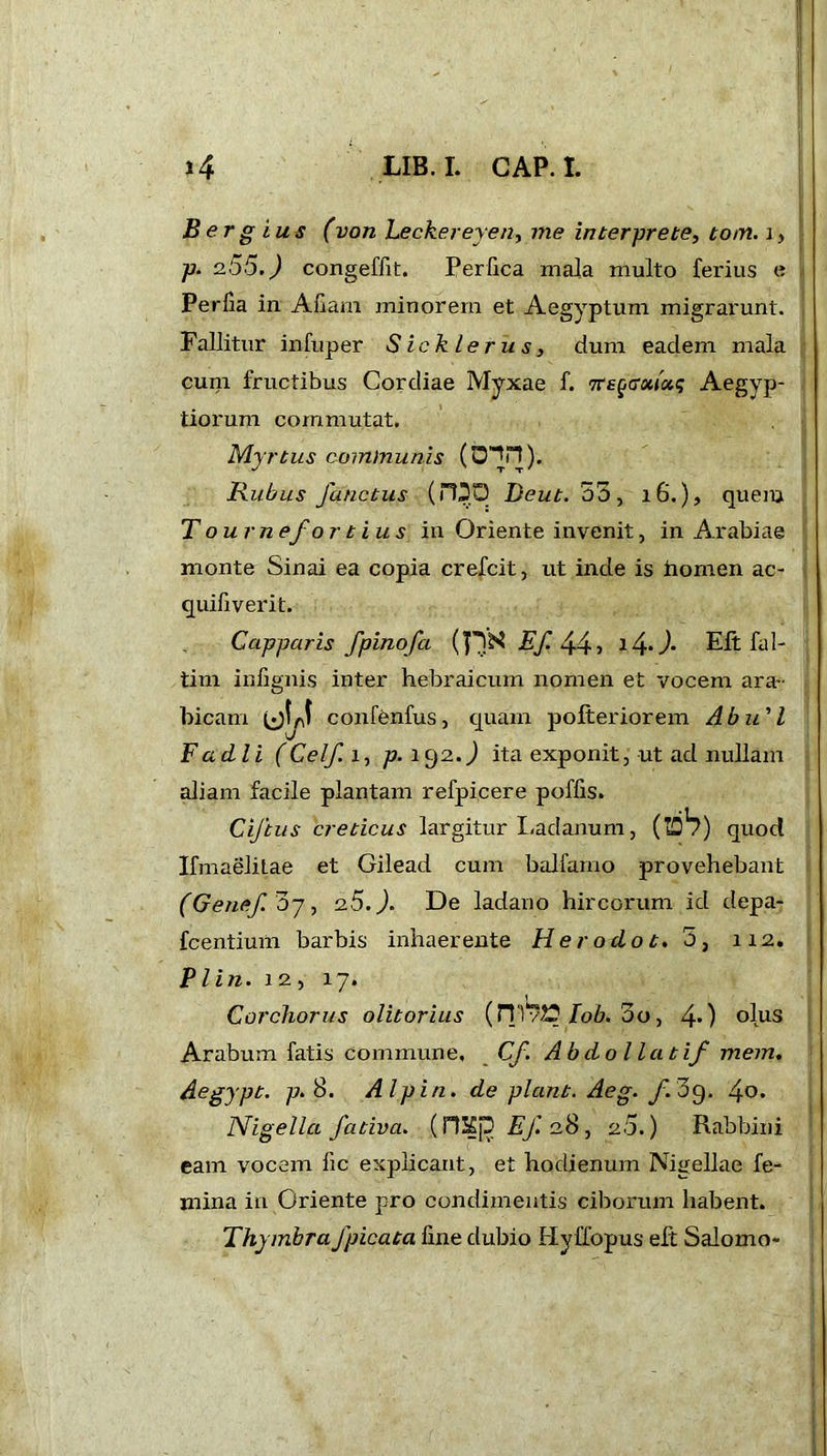 B er g ius (von Leckereyen, me interprete, tom. i> p. 255.) congeffit. Perfica mala multo fei'ius e Perfia in Aliam minorem et Aegyptum migrarunt. Fallitur infuper S ie k le r u s, dum eadem mala cum fructibus Cordiae Myxae f. nregcrxiotq Aegyp- tiorum commutat. Myrtus communis Rubus functus (PDO Deut. 53, 16.), quem T ou rnefo r t ius in Oriente invenit, in Arabiae monte Sinai ea copia crefcit, ut inde is homen ac- quifiverit. Capparis fpinofa Ef. 44 ■> 14- )• Eft fal- tim infignis inter hebraicum nomen et vocem ara- bicam uU confenfus, quam pofteriorem Abu'1 F adii (Celf. i, p. 192.J ita exponit, ut ad nullam aliam facile plantam refpicere poffis. Cijtus creticus largitur Ladanum, (idb) quod IfmaeliLae et Gilead cum balfamo provehebant (Genefoy, 2.5.). De ladano hircorum id depa- fcentium barbis inhaerente Her odo t. 5, 112. P l in. 1 2 , 17. Corchorus olitorius (HTlob. 5o, 40 °lus Arabum fatis Commune, Cf. Abdo liat if mem. Aegypt. p.S. AI pin. de piant. Aeg. f. 39. Nigella fativa. (riSp Ej'. 28 , 25.) Rabbini eam vocem lie explicant, et hodienum Nigellae fe- mina in Oriente pro condimentis ciborum habent. Thymbra /picata fine dubio Hyffopus eft Saiomo-