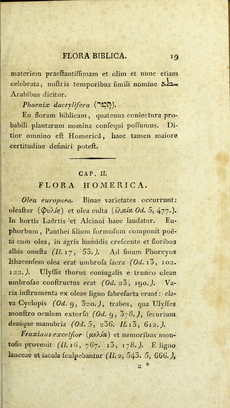 i FLORA BIBLICA. 19 materiem praeltantiffirnam et olim et nunc etiam celebrata, noltiis temporibus fimili nomine cJLia* Arabibus dicitur. Phoenix dactyl fera (U2Pl). En floram biblicam , quatenus coniectura pro- babili plantarum nomina confequi poffurous. Di- tior omnino elt Homerica, haec tamen maiore certitudine definiri poteft. CAP. ir. FLORA HOMERICA. Olea europaea. Binae varietates occurrunt: oleafter ((pvkU?}) et olea culta (skxict, Od. 5, 477-)• In hortis Laertis :et Alcinoi haec laudatur. Eu- phorbum , Panthei filium formofum componit poe- ta cum olea, in agris humidis crefcente et floribus albis onufta (II. 17, 55.J. Ad filium Phorcyos Ithacenfem olea erat umbrofa facra (Od. i3, 102. 12.2..). Ulyffis thorus coniugalis e trunco oleae umbrofae conftructus erat (Od. 2b, 190.J. Va- ria inltrumenta ex oleae ligno fabrefacta erant: cla- va Cyclopis (Od. 9, 5ao.J, trabes, qua Ulyffes monltro oculum extorfit (Od. g, jjS.J, fecurium denique manubria (Od. 5, 236. II. 13 , 612.). Fraxinus excelfior (ftskict) et nemoribus mon- tofis provenit (II. 16, 767. i3, 178.). E ligno lanceae et iacula fculpebantur (II. 2, 543. 5, 666. J, *