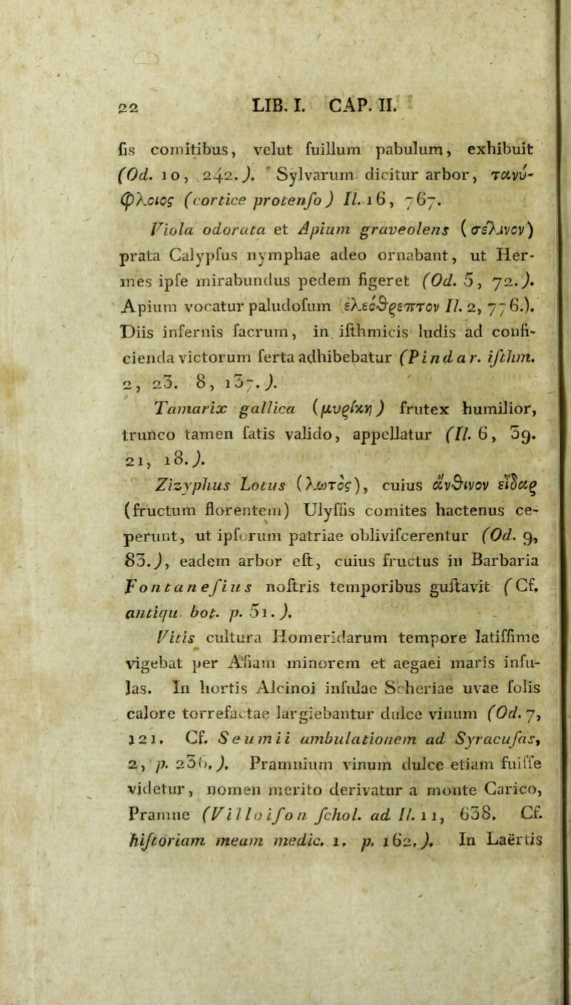 22 fis comitibus, velut fuillum pabulum, exhibuit (Od. 10, 242.), Sylvarum dicitur arbor, ravv- (pXciog (cortice protenfo ) II. 16, 767. Viola odorata et Apium graveolens (ctsIjvcv) prata Calypfus nymphae adeo ornabant, ut Her- mes ipfe mirabundus pedem figeret (Od. 5, 72. A Apium vocatur paludofum ekecS^STVTOv II. 2, 77 6.). Diis infernis facrum, in. ifthmicis ludis ad confi- cienda victorum ferta adhibebatur (Pindar, ifthm. 2, 23. 8, i5j.). Tamarix gallica ipv^htvi) frutex humilior, trunco tamen fatis valido, appellatur (II. 6, 09. 21) 18.J. Zizyphus Lotus (}-MTog), cuius ctvSivov stcicif? (fructum florentem) Ulyffis comites hactenus ce- perunt, ut ipforum patriae oblivifcerentur (Od. 9, 83. J, eadem arbor clt, cuius fructus in Barbaria Fontanefius noftris temporibus guftavit (Cf, antiqu bot• p. 5i.). Vitis cultura Homeridarum tempore latiffime vigebat per A'fiam minorem et aegaei maris infu- las. In hortis Alcinoi infulae Scheriae uvae folis calore torrefactae largiebantur dulce vinum (Od. 7, 12 1. Cf. S eum i i ambulationem ad Syracufas, 2, p. 20It, J. Pramnium vinum dulce etiam fuiffe videtur, nomen merito derivatur a monte Carico, Pramne (Villo if 0/1 fchol. adi/. 11, 638. Cf. hiftoriam meam medie. 1. p, 162. J. In Laertis