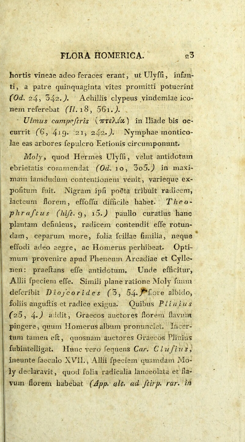 hortis vineae adeo feraces erant, ut Ulyffi , infan- ti, a patre quinquaginta vites promitti potuerint (Od. 24, 042.). Achillis clypeus vindemiae ico- nem referebat (II. 18, 061.). Ulmus campeferis ( 'Kiekzu. ) in Iliade bis oc- currit (6, 419. '21, 24.2. J. Nymphae montico- lae eas arbores fepulcro Eetionis circumponunt. Moly, quod Hermes Ulvffi, velut antidotum ebrietatis commendat (Od. 10, Oo5.) in maxi- mam iamdudum contentionem venit, varieque ex- pofitum fuit. Nigram ipii poSta tribuit radicem, lacteum florem, effoffu difficile habet. Theo~ phr af tus (hlft. 9 , i5.) paullo curatius hanc plantam definiens, radicem contendit effe rotun- dam, ceparum more, folia fcillae fimilia, neque effodi adeo aegre, ac Homerus perhibeat. Opti- mum provenire apud Pheneum Arcadiae et Cylle- nen: praeitans effe antidotum. Unde efficitur, Allii fpeciem effe. Simili plane ratione Moly fuum deferibit Diofco rides (3, 54. j^fore albido, i foliis anguftis et radice exigua. Quibus Plinius (2.5, 4‘) addit, Graecos auctores florem flavum ! pingere, quum Homerus album pronunciet. Incer- tum tamen eft, quosnam auctores Graecos Plinius fubintelligat. Hunc vero fequens Car. Clu/ius, ineunte faecalo XVII., Allii fpeciem quamdam Mo- ly declaravit, quod folia radicalia lanceolata et fla- vum florem habebat (App. aU> ad ftirp. raw in