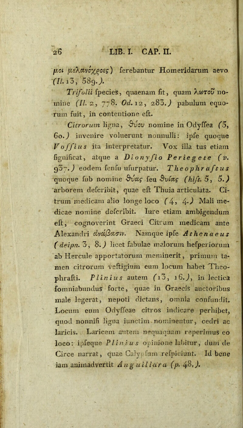 juot iJ.eXcivcxpcsg) ferebantur Homeridarum aevo (II. id, 689.). Trifolii fpecies, quaenam fit, quam Xmtov no- mine (II. 2, 778. Od. 12, 285.^ pabulum equo- rum fuit, in contentione eft. Citrorum ligna, S'vcv nomine in Odyffea (5, 60.) invenire voluerunt nonnulli: ipfe quoque Voffius ita interpretatur. Vox illa tus etiam fignificat, atque a Dion y fi o Ver i egete (v. 957.) eodem fenfu ufurpatur. The ophr af'tus quoque fub nomine 3ucz$ feu Svltif (hift. 5, 5.) arborem defcribit, quae eft Thuia articulata. Ci- trum medicam alio longe loco (4, 4-J Mali me- dicae nomine defcribit. lure etiam ambigendum eft, cognoverint Graeci Citrum medicam ante Alexandri dvcifict&iv. Namque ipfe Athenaeus ( deipn. d, 8.J licet fabulae malorum hefperiorum ab Hercule apportatorum meminerit, primum ta- men citrorum veftigium eum locum habet Theo- phrafti. Plinius autem (G3, iG.J, in lectica fomniabundus forte, quae in Graecis auctoribus male legerat, nepoti dictans, omnia confundit. Locum eum Odyffeae citros indicare perhibet, quod nonnifi ligna iunctim nominentur, cedri ac laricis. Laricem autem nequaquam reperimus eo loco: ipfeque Plinius opinione labitur, dum de Circe narrat, quae Calyrfum refpiciunt. Id bene jam animadvertit Anguil lar a (p. 4'4J-