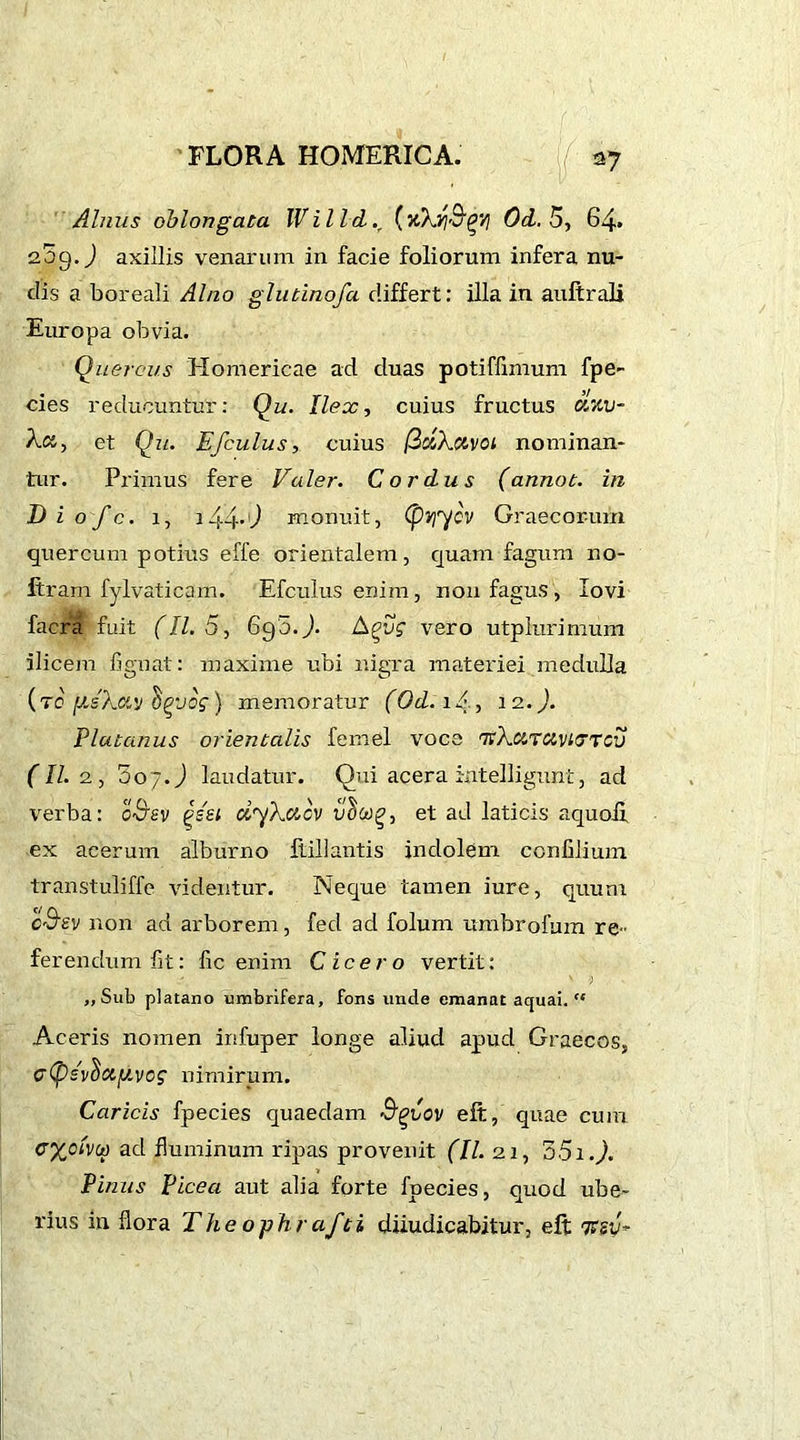 I»'./.• d: : . f ■ FLORA HOMERICA. [(■ 27 Alnus oblongata lVilld.r (xXtf&g/! Od. 5, 64» 209.) axillis venarum in facie foliorum infera nu- dis a boreali Alno glutinofa differt: illa in auftrali Europa obvia. Quercus Homericae ad duas potiffimum fpe- cies reducuntur: Qu. Ilex, cuius fructus civiv- Ect, et Qu. Efculus, cuius (ZclXavoi nominan- tur. Primus fere Valer. Cordus (annot. in D i o fc. 1, 144*') monuit, (pvjycv Graecorum quercum potius effe orientalem, quam fagum no- ftram fylvaticam. Efculus enim, non fagus, lovi facra fuit (11.5, 69 o.J. Agu? vero utplurimum ilicem fignat: maxime ubi nigra materiei medulla (to [j.sXav hpvog} memoratur (Od. iA, 12.). Platanus orientalis femel voce 'TtXuTUvKJTCv (III, 3o7 J laudatur. Qui acera intelligunt, ad verba: oSev £sei dyXctcv et ad laticis aquoii ex acerum alburno ftillantis indolem ccnfilium transtuliffe videntur. Neque tamen iure, quum c&sy non ad arborem, fed ad folum umbrofum re- ferendum fit: fic enim Cicero vertit: ,, Sub plarano umbrifera, fons unde emanat aquai. “ Aceris nomen irifuper longe aliud apud Graecos, c<psv^ay.vog nimirum. Caricis fpecies quaedam Sg-uov eft, quae cum cyoUu ad fluminum ripas provenit (II. 21, 55i.). Pinus Picea aut alia forte fpecies, quod ube- rius in flora Theophrafti diiudicabitur, eft 7Fgy-