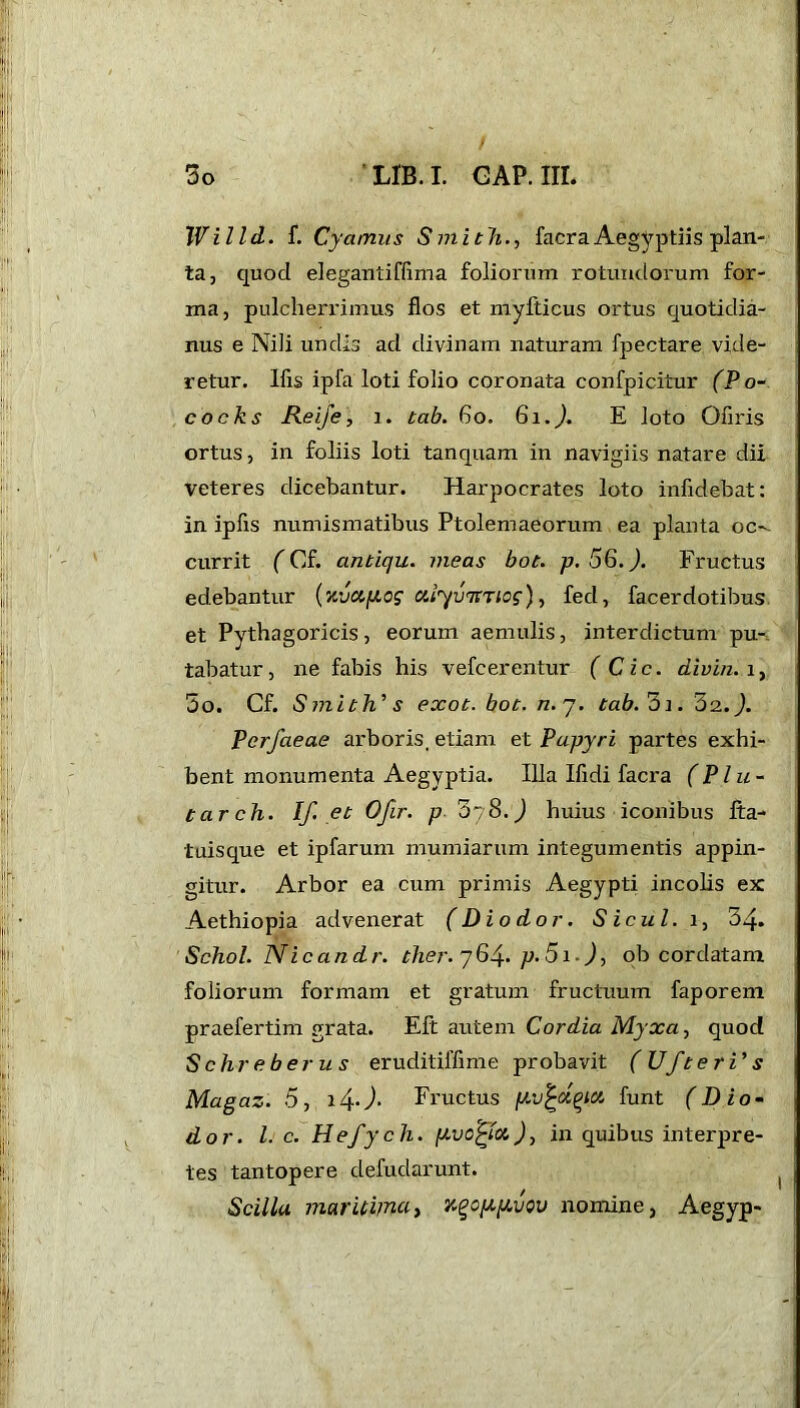 Willd. f. Cyamits Smith., facraAegyptiis plan- ta, quod elegantiflima foliorum rotundorum for- ma, pulcherrimus flos et myfticus ortus quotidia- nus e Nili undis ad divinam naturam fpectare vide- retur. Ifis ipfa loti folio coronata confpicitur (Po- cocks Reife, i. tab. bo. 8\.). E loto Ofiris ortus, in foliis loti tanquam in navigiis natare dii veteres dicebantur. Harpocrates loto infidebat: in ipfis numismatibus Ptolemaeorum ea planta oc currit (Cf. antiqu. meas bot. p. 56.). Fructus edebantur (‘nvciy.og ufyvrtTiog), fed, facer dotibus et Pythagoricis, eorum aemulis, interdictum pu- tabatur, ne fabis his vefcerentur (Cic. cLivin. i, 5o. Cf. Smith's exot. bot. n. 7. tab.'oi. 32. J. Pcrfaeae arboris, etiam et Papyri partes exhi- bent monumenta Aegyptia. Illa Ifidi facra (Plu- tarch. If* et Ofir. p 078.) huius iconibus fta- tuisque et ipfarum mumiarum integumentis appin- gitur. Arbor ea cum primis Aegypti incolis ex Aethiopia advenerat (Dio dor. S icul. 1, 34. Schol. Nicandr. ther. 764. p- 51 -), ob cordatam foliorum formam et gratum fructuum faporem praefertim grata. Eft autem Cor dia Myxa, quod Schreberus eruditilfime probavit (UfterVs Magaz. 5, i4J. Fructus yv^ctqict hint (D io- do r. I. c. Hefych. yvo^toi), in quibus interpre- tes tantopere defudarunt. Scillu maritima > u^cyyvov nomine, Aegyp-