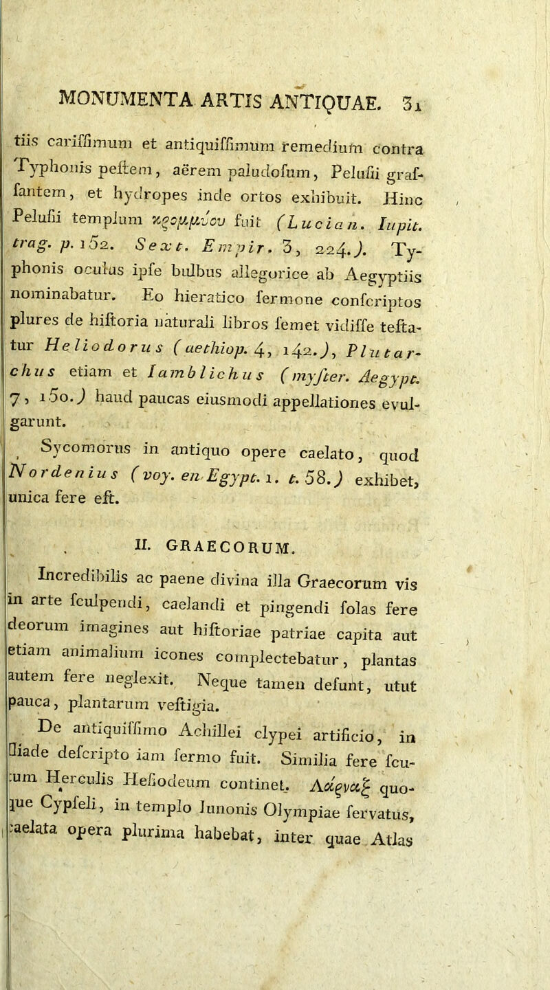 tiis cariffimum et antiquiffimum remedium contra Typhonis pefrem, aerem paludofum, Peiufii graf- fantem, et hydropes inde ortos exhibuit. Hinc Peiufii templum zocypAcv fuit (Lucian. lupit. trag' p- 15 2.. Sext. Em vir. 3, 224.). Ty- phonis oculus ipfe bulbus allegorice ab Aegyptiis nominabatur. Eo hieratico fermone confcriptos plures de hiltoria naturali libros femet vidiffe tefta- tur Heliodorus (aethiop. 4, 142.), Plutar- ch us etiam et Iamblichus ( myft er. Aegypt. 7 , i5o.) haud paucas eiusmodi appellationes evul- garunt. Sycomorus in antiquo opere caelato, quod Nordenius (voy. en Egypt. 1. t. 58.) exhibet, unica fere eft. II. GRAECORUM. Incredibilis ac paene divina illa Graecorum vis m arte fculpendi, caelandi et pingendi folas fere deorum imagines aut hjftoriae patriae capita aut etiam animalium icones complectebatur, plantas autem fere neglexit. Neque tamen defunt, utut pauca, plantarum veltigia. De antiquiffimo Achillei clypei artificio, in Qiade defcripto iam fermo fuit. Similia fere fcu- :um Herculis Hefiodeum continet. quo- jue Cj pfeli, in templo lunonis Olympiae fervatus, 1 ;aelata opera plurima habebat, inter quae Atlas