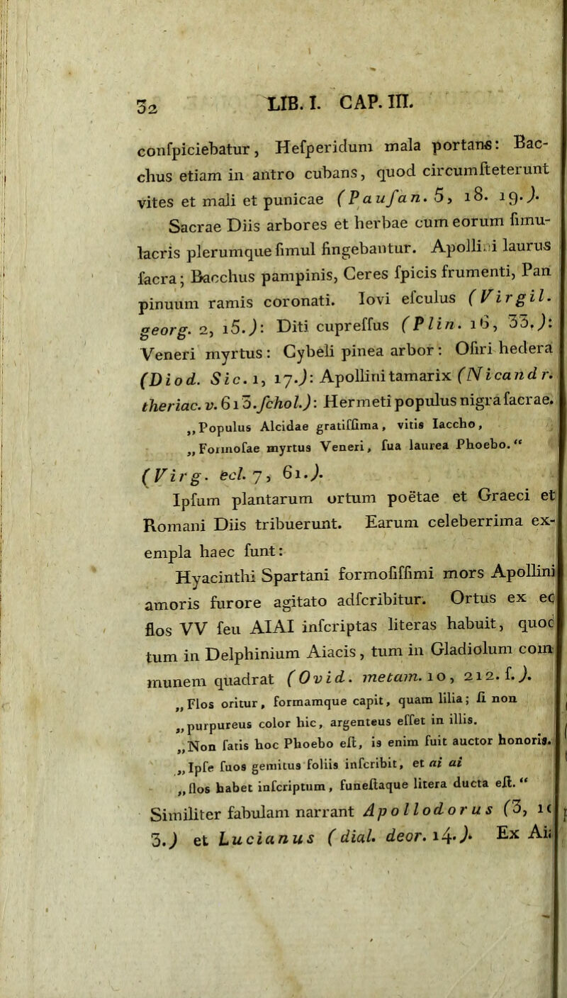 32 LIB. I. CAP. in. confpiciebatur, Hefperidum mala portans: Bac- chus etiam in antro cubans, quod circumlteterunt vites et mali et punicae (Paufan.5, 18. iQ-J- Sacrae Diis arbores et herbae cum eorum fimu- lacris plerumque fimul fingebantur. Apolli-i laurus facra; Bacchus pampinis, Ceres fpicis frumenti, Pan pinuum ramis coronati. Iovi efculus (Virgil. georg. 2, i5.J: Diti cupreffus (Plin. lb, 33r): Veneri myrtus : Cybeli pinea arbor: Ofiri hedera (Diod. Sic. i, 17.): Apollini tamarix (Nicand r. theriac. v. 613 .fchol.): Her meti populus nigra facrae. ,, Populus Alcidae gratiffima, vitis Iaccho, „Fonnofae myrtus Veneri, fua laurea Phoebo. (Virg. aci 7, 6i.). Ipfum plantarum ortum poetae et Graeci et Romani Diis tribuerunt. Earum celeberrima ex- empla haec funt: Hyacinthi Spartani formofiffimi mors Apollini amoris furore agitato adfcribitur. Ortus ex ec flos VV feu AIAI infcriptas literas habuit, quoc tum in Delphinium Aiacis , tum in Gladiolum coin munem quadrat (Ov id. metam, i o , 212. L). „Flos oritur, formamque capit, quam lilia; ii non „ purpureus color hic, argenteus effet in illis. „Non fatis hoc Phoebo eft, is enim fuit auctor honori». „Ipfe fuos gemitus foliis infcribit, et ai ai „flos habet infcriptum, funeitaque litera ducta eit. “ Similiter fabulam narrant Apollodorus (3, it 3.) et Lucianus (dial deor.i4-J‘ Ex Aii