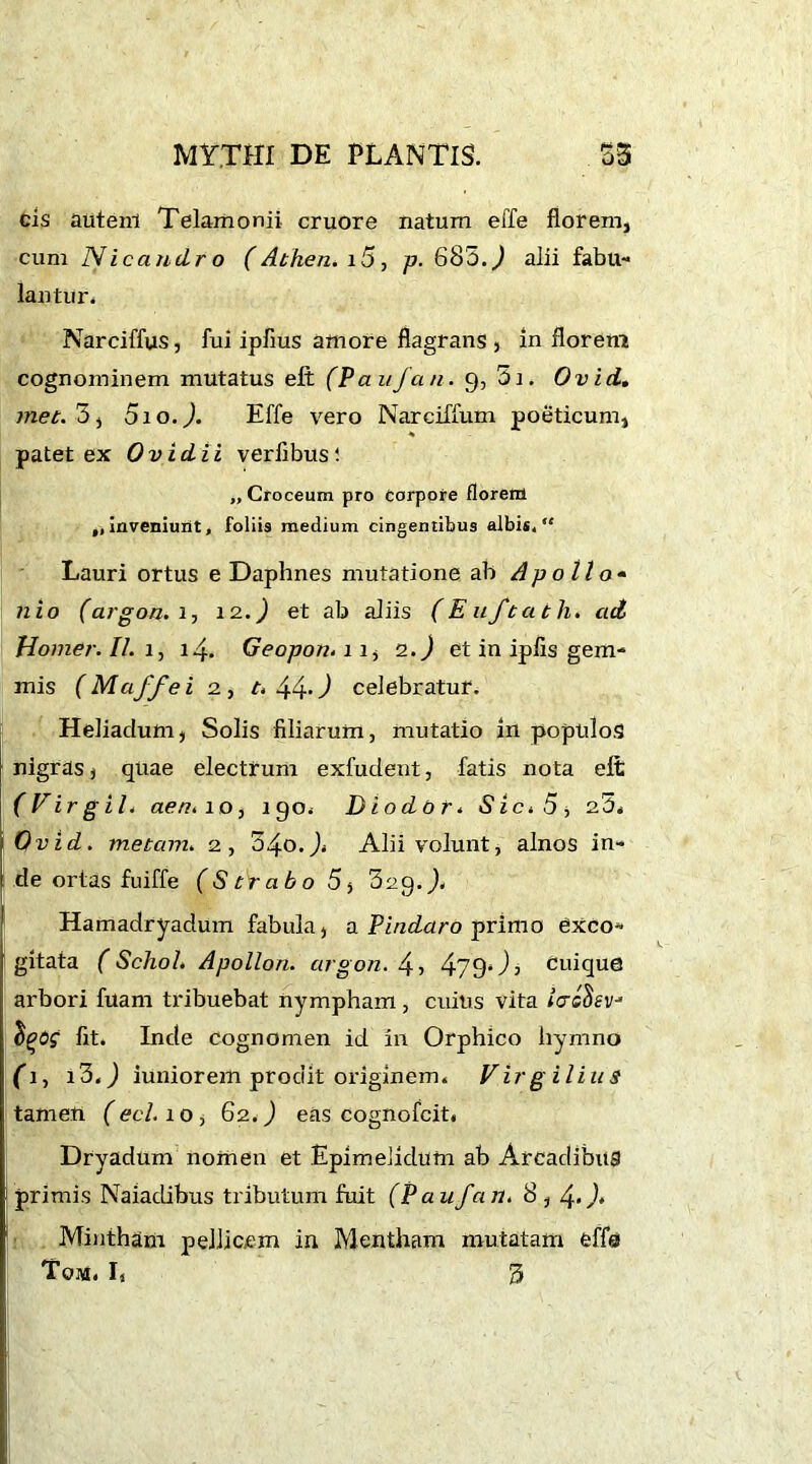 cis autem Telamonii cruore natum effe florem, cum Nicandro (Athen. i5, p. 683.^ alii fabu- lantur. Narciffus, fui ipfius amore flagrans, in florem cognominem mutatus eft (Paiifan. 9, 51. Ovid. met. 3, 5ioJ. Effe vero Narciffum poeticum, ■% patet ex Ovidii verflbusi „ Croceum pro corpore florem „ inveniunt, foliis medium cingentibus albis, “ Lauri ortus e Daphnes mutatione ab Apollo• nio (argon. 2, 12.) et ab aliis (Euftath. ad Homer. II. 1, 14. Geopon.11, 2.) et in ipfis gem- mis (Maffei 2, t. 44.) celebratur. Heliadum, Solis filiarum, mutatio in populos nigras, quae electrum exfudent, fatis nota elt (Virgil4 aen. 10, 190. Dio dor* Sic.5j 25. Ovid. metam. 2, 54o.J< Alii volunt, alnos in- de ortas fuiffe (Strabo 5, Scg.J. Hamadryadum fabula, a Pindaro primo exco- gitata ( Sehoh Apollon, argon. 4, 479* T cuique arbori fuam tribuebat nympham, cuius vita iaeoev* $£<55“ fit. Inde cognomen id in Orphico hymno (1, i3.J iuniorem prodit originem. Virgilius tamen (echo, 62.) eas cognofcit. Dryadum nomen et Epimelidum ab Arcadibus primis Naiadibus tributum fuit (P au fan. 8, Mintham pellicem in Mentham mutatam effe Tom. L 53