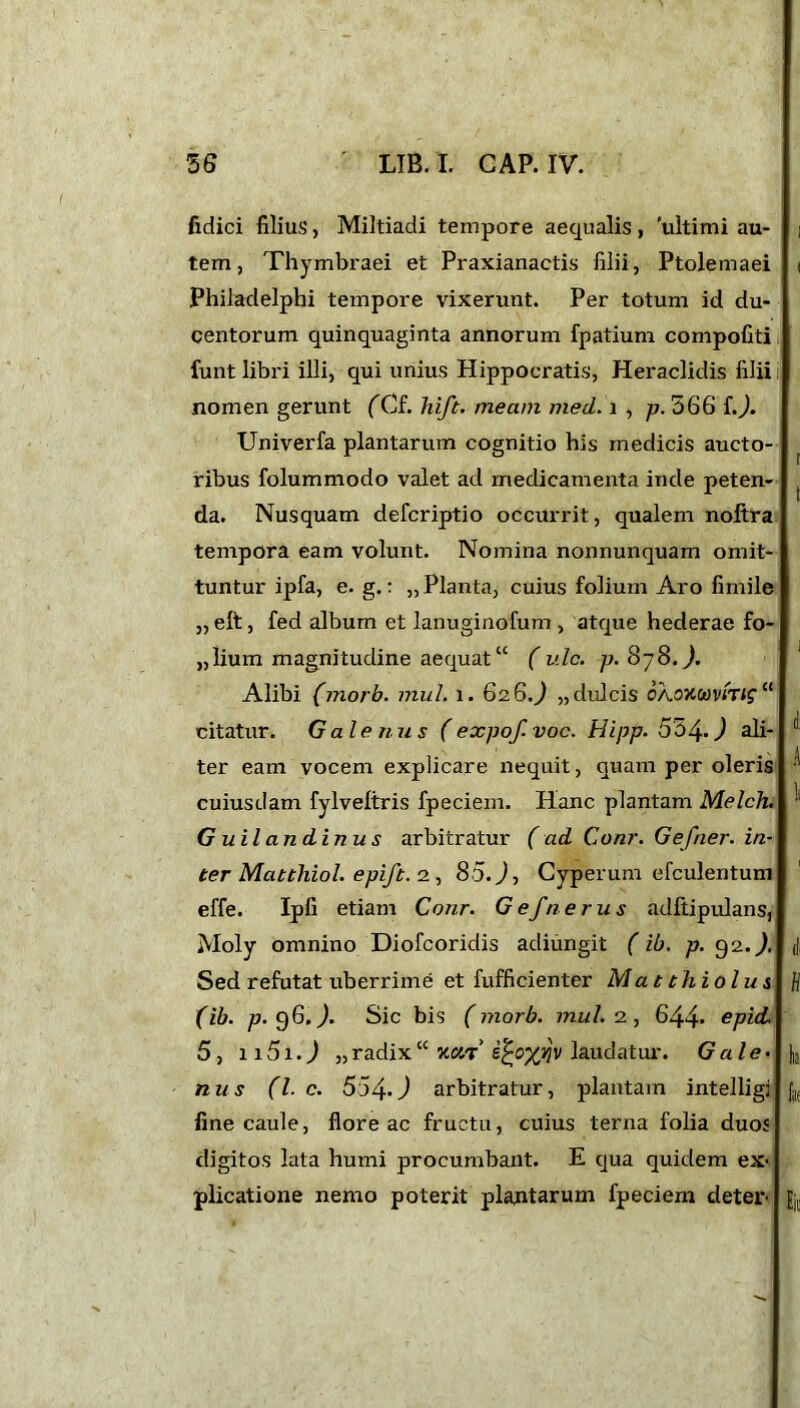 fidici filius, Miltiadi tempore aequalis , 'ultimi au- ] tem, Thymbraei et Praxianactis filii, Ptolemaei i Philadelphi tempore vixerunt. Per totum id du- centorum quinquaginta annorum fpatium compofiti funt libri illi, qui unius Hippocratis, Heraclidis filii nomen gerunt fCf. Jdft. meam med. i , p. 566 L). Univerfa plantarum cognitio his medicis aucto- ribus folummodo valet ad medicamenta inde peten- da. Nusquam defcriptio occurrit, qualem noftra tempora eam volunt. Nomina nonnunquam omit- tuntur ipfa, e. g.: „ Planta, cuius folium Aro firnile „ elt, fed album et lanuginofum , atque hederae fo- lium magnitudine aequat” ( ulc. p.8'j8.). Alibi (morb. mul. 1. 62.6.) „dulcis OAOKCovtTige< citatur. Galenus (expo/, voc. Hipp. 534-) ali- ter eam vocem explicare nequit, quam per oleris ^ cuiusdam fylveltris fpeciem. Hanc plantam Melch. ';i G uilandinus arbitratur (ad Conr. Gefner. in- ter Matthiol. epift. 2 , 85. J, Cyperum efculentum effe. Ipfi etiam Conr. Gefnerus adftipulans, Moly omnino Diofcoridis adiungit (ib. p. 92.). (|, Sed refutat uberrime et fufficienter Ma tthiolus fl (ib. p. 96,). Sic bis (morb. mul. 2, 644* spid. 5 , 1 a 51. ^ „ radix “ xcjt’ laudatur. G ale. |j, nus (l. c. 554-.J arbitratur, plantam intelligi jj( fine caule, floreae fructu, cuius terna folia duos digitos lata humi procumbant. E qua quidem ex- plicatione nemo poterit plantarum fpeciem deter ft,