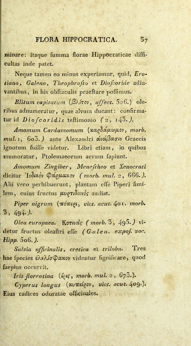 minare: itaque fumma florae Hippocraticae diffi- cultas inde patet. Neque tamen eo minus experiamur, quid, Ero- tiano, Galeno, Theophrafto et Diofcoride adiu- vantibus, in his obflaculis praeftare poffimus. Blitum capitatum (j3}jTCV, affect. 5u6.) ole- ribus adnumeratur,■ quae alvum ducant: confirma- tur id Diofcoridis teftimonio fs, 140.J. Amomum Cardarnomum (xcigSciy.w\J.ov, morb, mu/, i, 60O.J ante Alexandri dvclfiupiv Graecis ignotum fuiffe videtur. Libri etiam, in quibus memoratur, Ptolemaeorum aevum fapiunt. Amomum Zingiber, Meneftheo et Xenocrati dicitur ’Iv&Jtov (pci^p.ct.v.ov (morb. mul. 2, G66.J. Alii vero perhibuerunt, plantam effe Piperi fimi- lem, cuius fructus pv^rihccvog audiat. Piper nigrum (itioviet. acut. 4o 1. morb» 3, 494J. Olea europaea. K OTivclg ( rnorb.3, 49^-J vi- detur fructus oleattri effe (Ga len. expoj. voc, Hipp■ 006.). Salvia officinalis, cretica et triloba. Tres hae fpecies ikZ/Jcrf) c/.y.cv videntur fignincare, quod faepius occurrit, Iris forentina morb. mul. 2, 673.). Cyperus longus (xuirsi^ov, viet. ucuf. 4°9')- Eius radices odoratae officinales.