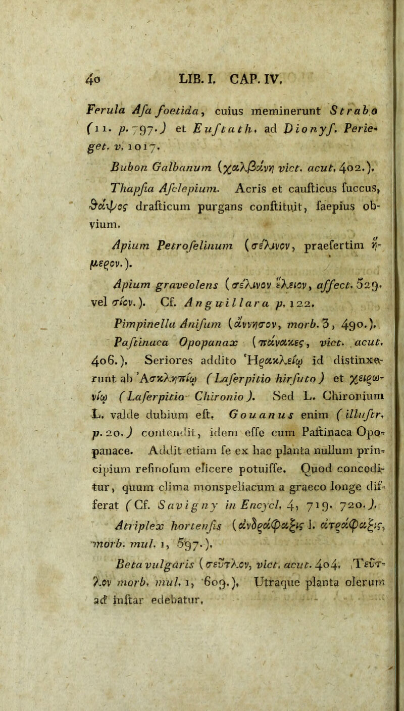 Ferula Afa foetida, cuius meminerunt Strabo fn. p. 797.J et Euftath. ad J)ionyft Perle- get. v, 1017. Bubon Galbanum (vict. acut, 402.). Tliapjia Afclepium. Acris et caufticus fuccus, S’Aipog drafticum purgans conftitu.it, faepius ob- vium. Apium Petrofelinum (askivov, praefertim Y,- fxs^ov.). Apium graveolens (crs'Xivov tXsicv, affect. 529. vel criov,). Cf. Anguilla r a p. 122, Pimpinella Anifum (avinjcrov, marb.S, 490>)' Paftinaca Opopanax [Ttcivctneg, vict. acut, 4o6.), Seriores addito 'HgaxXsicp id distinxe- runt ab ’AcncXviTtiu) ( Laferpitio hirfuto ) et v/&> (Laferpitio Chironio). Sed L. Chirorium L. valde dubium eft. Gouanus enim (illuftr, p. 20.) contendit, idem effe cum Paftinaca Opo* panace. Addit etiam fe ex hac planta nullum prim cipium refmoium elicere potuiffe. Quod concedi- tur, cjuum clima monspeliacum a graeco longe dif- ferat ( Cf. Saviguy in Encycl, 45 719* 720.). Atriplex hortenfs {olv^oi(pci^ 1. morb. mul- 1, 537.), Betavulgaris ((TS-urXcv, vict, acut. 4°4* TfUT- Xov morb, mul, 1, 603.), Utraque planta olerum ad' inftar edebatur.