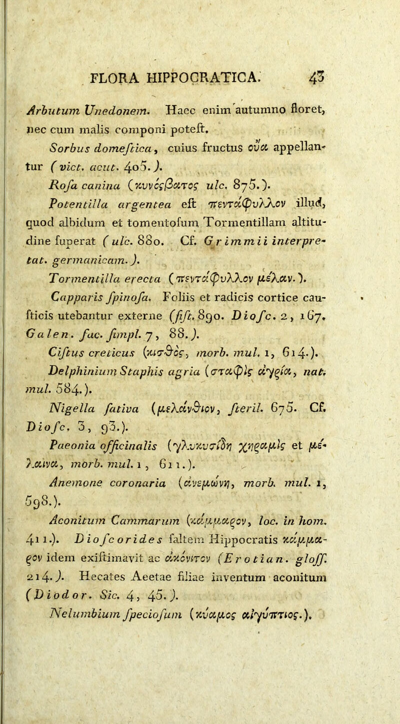 Arbutum Unedonem. Haec enim autumno floret, nec cum malis componi poteft. Sorbus domefticci, cuius fructus cvd appellan- tur ( viet, acut. 4o5.J. Rofa canina (%vvcg(3eiT0g ulc. 87 5.). Potentilla argentea eft 7fevTc£(pv)'JX.ov illud, quod albidum et tomeutofum Tormentillam altitu- dine fuperat ( ulc. 88o. Cf. G r immii interpre- tat. germanicam.). Tormentilla erecta ('XsvTuCpvWcv fisXccv.'). Capparis fpinofa. Foliis et radicis cortice cau- fticis utebantur externe (fift. .890. Diofc. 2, 167. Ga len , fac. Jimpl. 7, 88. Ciftus creticus (wr&cg, morb. mul, 1, 614-)» Delphinium Staphis agria (oraflg dyptto, nati mul. 684.). Nigella fativa (pekdv&iov, fteril. 67 5. Cf. Diofc, 3, 93.). Paeonia officinalis (ykvxvcrfi*] ‘/Jfctplg et kotivet, morb. mul. 1 , 611.). Anemone coronaria (dvspdvi], morb. mul. 1, 598.). Aconitum Cammarum {zctpitct^cv, loc. in hom. 4ii•)• Diofcorides faltem Hippocratis Kuy.pct- (>ov idem exiltimavit ac dxcvircv (Erot i an. gloff. ui4-J- Hecates Aeetae filiae inventum aconitum (Diodor. Sic. 4, 45.). Nelumbium fpeciofum (Kvctpiog otlyvTtxtog.),