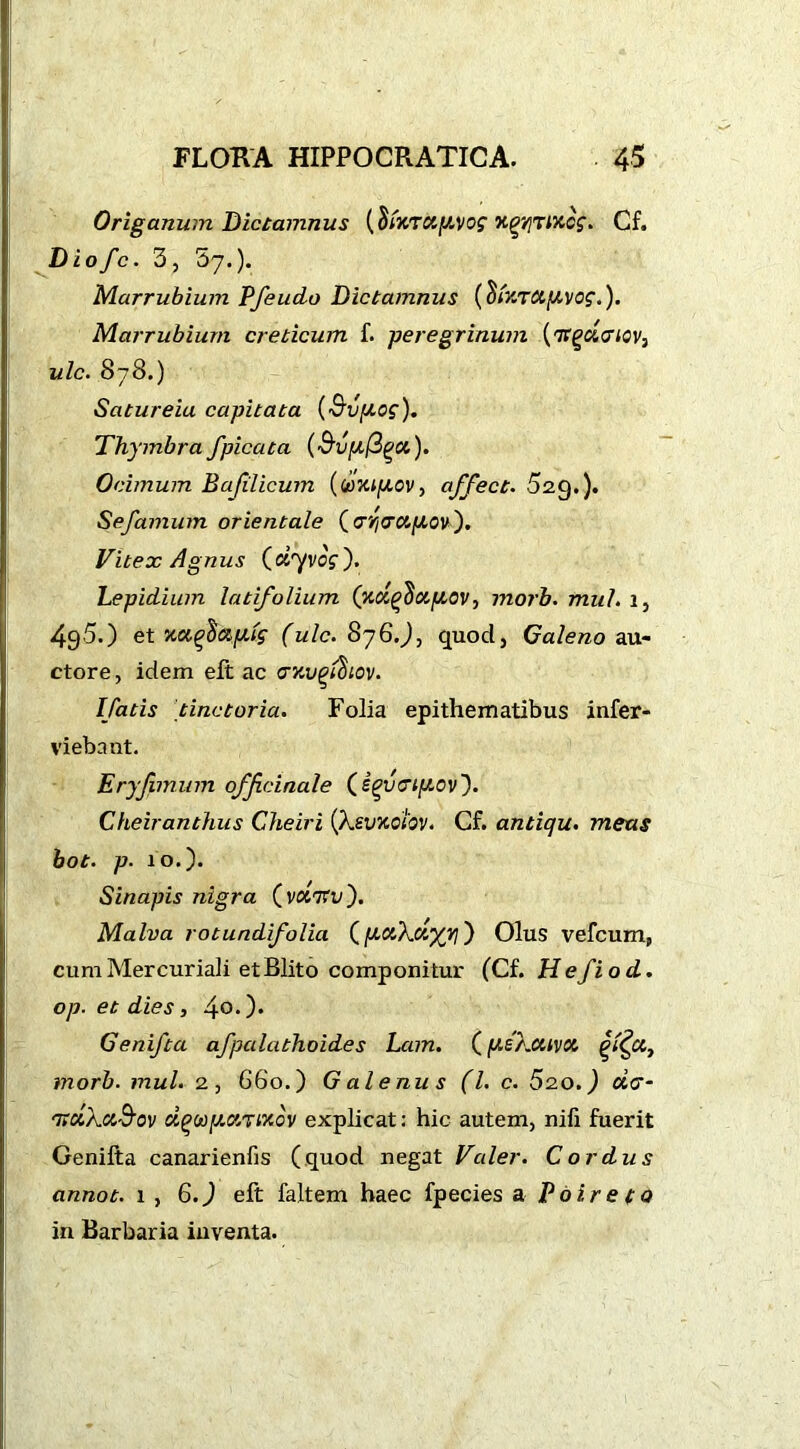 Origanum Dictamnus xgVjTMcg. Cf. Diofc. 3, 57.). Marrubium PfeucLo Dictamnus (ShtTCt/AVog.). Marrubium creticum f. peregrinum ('Jtgci&iov, ulc. 878.) Satureia capitata (S'vpog). Thymbra fpicata (^vufS^a,). Ocimum Bajilicum (toXi/Aov, affect. 52g.). Sefamum orientale (cri<rcip,ov). Vitex Agnus («7VOS'). Lepidium latifolium (xdqdoLfAOV, 1 norb. mul. 1, 49-5.) et ■ucc^ctp.tg (ulc. 876.J, quod, Galeno au- ctore , idem eft ac crxvgldiov. Ifatis tinctoria. Folia epithematibus infer- viebant. Eryfimum officinale (igyatp.ov'). Cheiranthus Cheiri (AjEvxotov. Cf. antiqu. metis hot. p. 10.). Sinapis nigra (vxVu). Malva rotundifolia (pctkclyvi) Olus vefcum, cum Mercuriali et Blito componitur (Cf. Hefiod. op. et dies, 4°* )• Genifta afpcilathoides Lam. (pekotnot £%ctt morb. mul. 2, 660.) G ale nu s (l. c. 520. J aV- 'TtctkctS’ov d^aparixov explicat: hic autem, nifi fuerit Genifta canarienfis (quod negat Valer. Cordus annot. 1 , 6.) eft faltem haec fpecies a Poire to in Barbaria inventa.