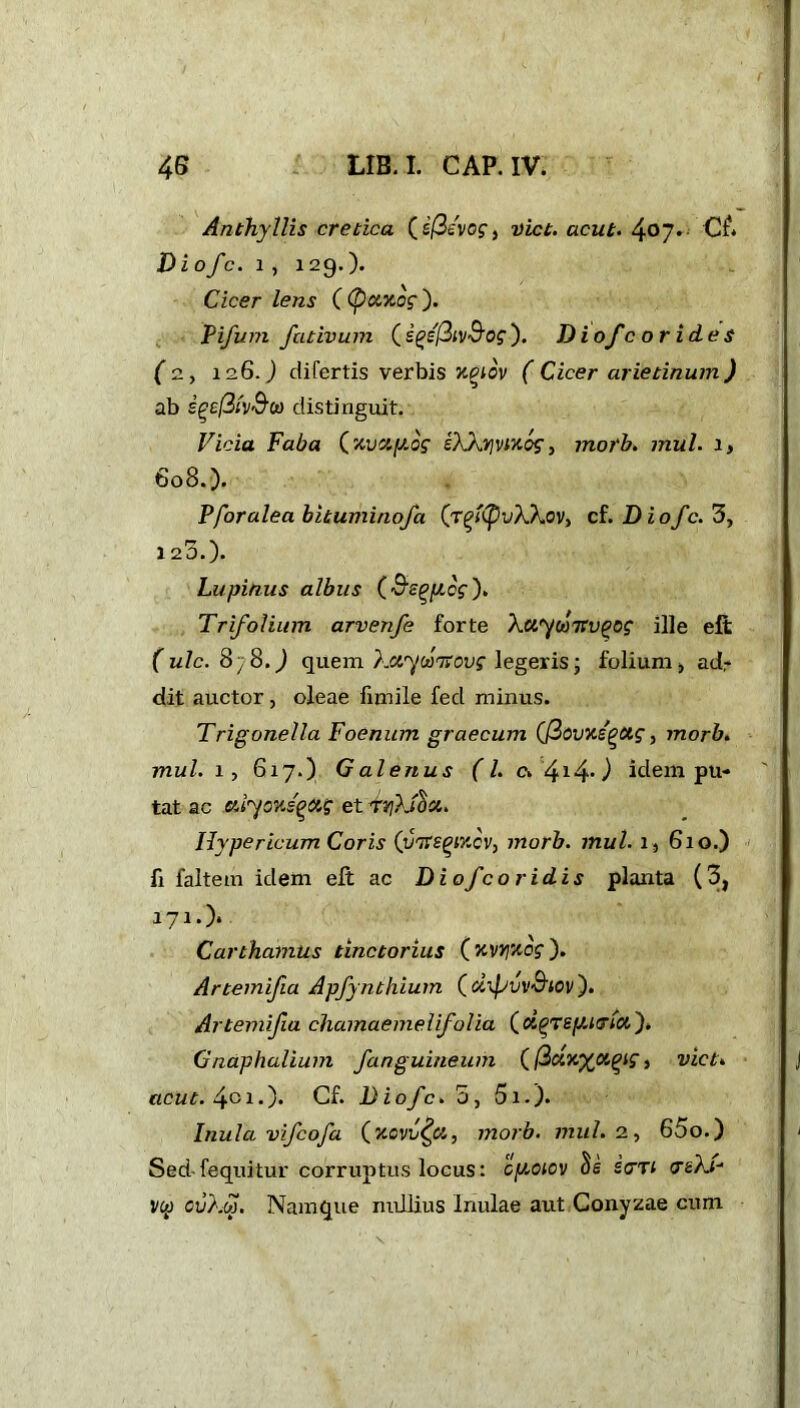 Anthyllis cretica ( i(3i'vog, Diet, acut. 4°7* C£* Diofe. i , 129.). Cicer lens ((fieexog ). Pifum fativum (igefiivSog). Diofcorid.es (2, 126.) difertis verbis xqiov ( Cicer arietinum) ab £££/3/V'9,« distinguit. Vicia Faba (,xvcty.og eXkrivixog, morb. mul. a, 608.). Pfor alea bituminofa (rgXpvXkov, cf. Diofe. 3, 1 25.). Lupinus albus (Bs^ycg). Trifolium arvenfe forte Ttvgog ille elt (ulc.8}8.) quem Xaywnovg legeris; folium, ad* dit auctor, oleae fimile fed minus. Trigonella Foenum graecum (fcvxs^ttg, morb. mul. 1, 617.) Galenus (L c» 4140 idem pu- tat ac aiyoxsgag et tqXtix. Hypericum Coris (vtfegixcv, morb. mul. i , 610.) fi faltem idem eft ac Diofcoridis planta (3, 171*)* Carthamus tinctorius ( xvyxog ). Artemifia Apfynthium (tXTpvvS'tov). Artemifia chamaemelifolia ( d(>Tey.i<TM). Gnaphalium fanguineum (ficix^oiqig, viet, acut. 4oi-)* Cf. Diofe. 5, 5i.). Inula vifeofa (xcvv^ct, morb. mul. 2, 65o.) Sed-fequitur corruptus locus: cyoiov Se strn ceA.*- vw cv)m. Namque nullius Inulae aut Conyzae cum