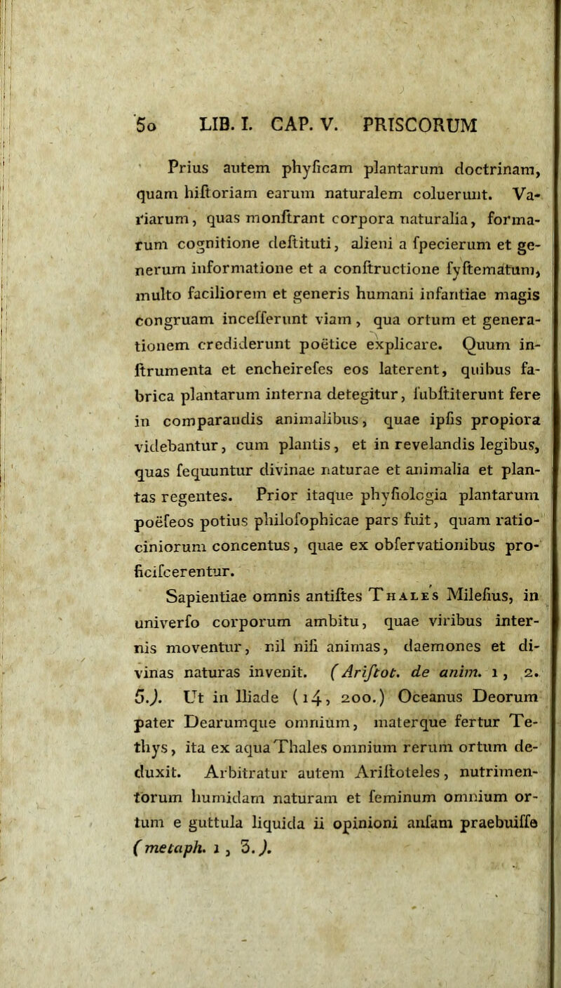 Prius autem phyficam plantarum doctrinam, quam hiltoriam earum naturalem coluerunt. Va- narum, quas monftrant corpora naturalia, forma- rum cognitione deftituti, alieni a fpecierum et ge- nerum informatione et a conftructione fyftematttim, inulto faciliorem et generis humani infantiae magis congruam incefferunt viam, qua ortum et genera- tionem crediderunt poetice explicare. Quum in- ltrumenta et encheirefes eos laterent, quibus fa- brica plantarum interna detegitur, lubftiterunt fere in comparandis animalibus, quae ipfis propiora videbantur, cum plantis , et in revelandis legibus, quas fequuntur divinae naturae et animalia et plan- tas regentes. Prior itaque phyfiologia plantarum poefeos potius pliilofophicae pars fuit, quam ratio- ciniorum concentus, quae ex obfervationibus pro- ficifcerentur. Sapientiae omnis antiftes Thales Milefius, in univerfo corporum ambitu, quae viribus inter- nis moventur, nil nifi animas, daemones et di- vinas naturas invenit. (Ariftot. de anim. i, 2. 5.). Ut in Iliade (i4> 200.) Oceanus Deorum pater Dearumque omnium, materque fertur Te- thys, ita ex aqua Thales omnium rerum ortum de- duxit. Arbitratur autem Ariltoteles, nutrimen- torum humidam naturam et feminum omnium or- tum e guttula liquida ii opinioni anfam praebuiffe ( metaph. 1, 5.).