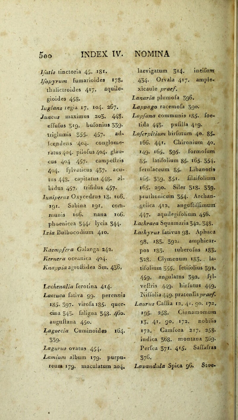 1/atis tinctona 45. 18*« I/opyrum fumarioides 178* tlialictroides 4*7* aquile- gioides 453. Iuglans regia 17. 104. 267. Juncus maximus 203. 448. effufus 519. bufonius 339- triglumis 355. 457. a^' Icendens 4°4. conglome- ratus 404. pilofus 404. glau- cus 404 457- campeltris 404. fylvaticus 437. acu- tus 443. capitatus 448. al- bidus 457- trifidus 457. Juniperus Oxycedrus 13. 106. igr. Sabina igr. com- munis 10G. nana 106. phoenicea 344- lycia 344* Txia Bulbocodium 410. Kaempfera Galanga 242. Kernera oeeanica 4°4* Knapp ia agroltidea Sin. 43G, Lcchenalia ferolina 4^4* Lactuca fativa 99. perennis I85.397- virofa 135. quer- cina 343. faliana 343. 4^°- auguftana 450. Lagoecia Cuminoidea 164* 339- Lag urus ovatus 454- Lamium album 179. purpu- reum 179, maculatum 204. laevigatum 314. iueifum 434- Orvala 417. ample- xicaule prae/. Lanaria plumofa 396. Lappago racemofa 59°. LctpJ'ana communis iS5- foe- tida 443. pufllla 419. Laferpitium liirfutum 40. 85. 166. 441. Cbironium 40. 149. 165. 595. formofum 35. latifolium 35. 165. 554. ferulaceum 85- Libanotis 165. 339. 351. illaifolium 165. 290. Siler 318. 339. pi u 1 lienicum 354. Archan- geiica 412, angurtiffimum 447- aquilegifofium 45b- Latliraca Squamaria 342. 34S. Lathyrus fativus 98, Apbaca 98. * 83- 392. amphicar- pos 133. tuberofus i83. 323. Clymenum 133. la- tifolium 355. felifolius 392. 459. angulatus 392. fyl- veftris 449. liirfutus 449. Niffolia 449. pratenfis prae/. Laurus Caffia 12. 41. 90. 172. 195. 258. Cinnamomum 13. 4r. 90. >72. nobilis 172. Camfora '217. 258- indica 363. montana 3G9. Perfea 371. 415. Saffafras 376. Lavandula Spica 96. Stoe-