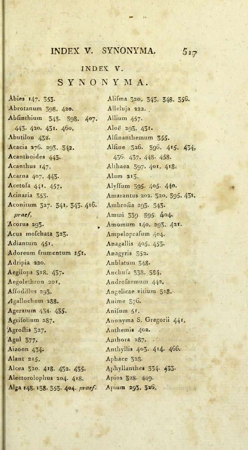 INDES V. S Y N O Abies 147. 353- Abrotanum 398. 420. Abfintbium 343. 398. 4°7 443. 420. 431. 460. Abutilon 432. Acacia 276. 293. 342. Acantboides 443. Acanthus 147. Acarna 407. 443- Acetofa 441. 457. Acinaria 353- Aconitum 327. 341. 343. 416, praef, Acorus 293. Acus mofchata 323* Adiantum 451. Adoreum frumentum |£i. Adripia 220. Aegilops 518. 437» Aegoletliron 20 r. Affodillus 293. Agallochum 288. Ageratum 434. 435- Agrifolium 287. Agroftis 327. Agul 577. Aizoon 434. Alant 215. Alcea 320, 418. 432. 455. Alectorolophus 204. 4 r8- Alga 148.158. 355- 4°4- praef. N Y M A. Alifma 320. 343. 348- 356. Alleluja 222. , Allium 457* Aloe 293. 43r. Alfinanthemum 355- Alline 326. 596. 415. 434, 436. 437- 448- 458. Althaea 397- 40I> 4*8- Alum 213. Alyffum 595- 4°5- 440, Amarantus 202. 320. 395. 43r. Ambrolia 293. 343. Ammi 339 395. 4°4« Amomum 140. 293. 42r* Ampeloprafum 404. Anagallis 4°5- 453- Anagyris 553. Anblatum 348. Anchufa 338. 534. Androfaemum 442. Angelicae vitium 31 S. Anime 576. Anlfum 51. Anonyma S. Gregorii 44r. Anthemis 402* Anthora 287. Anthyllis 4°3. 414- 466. Aphace 328. Aphyllanthes 334- Apios 328- 449- Apium 393. 3*6.