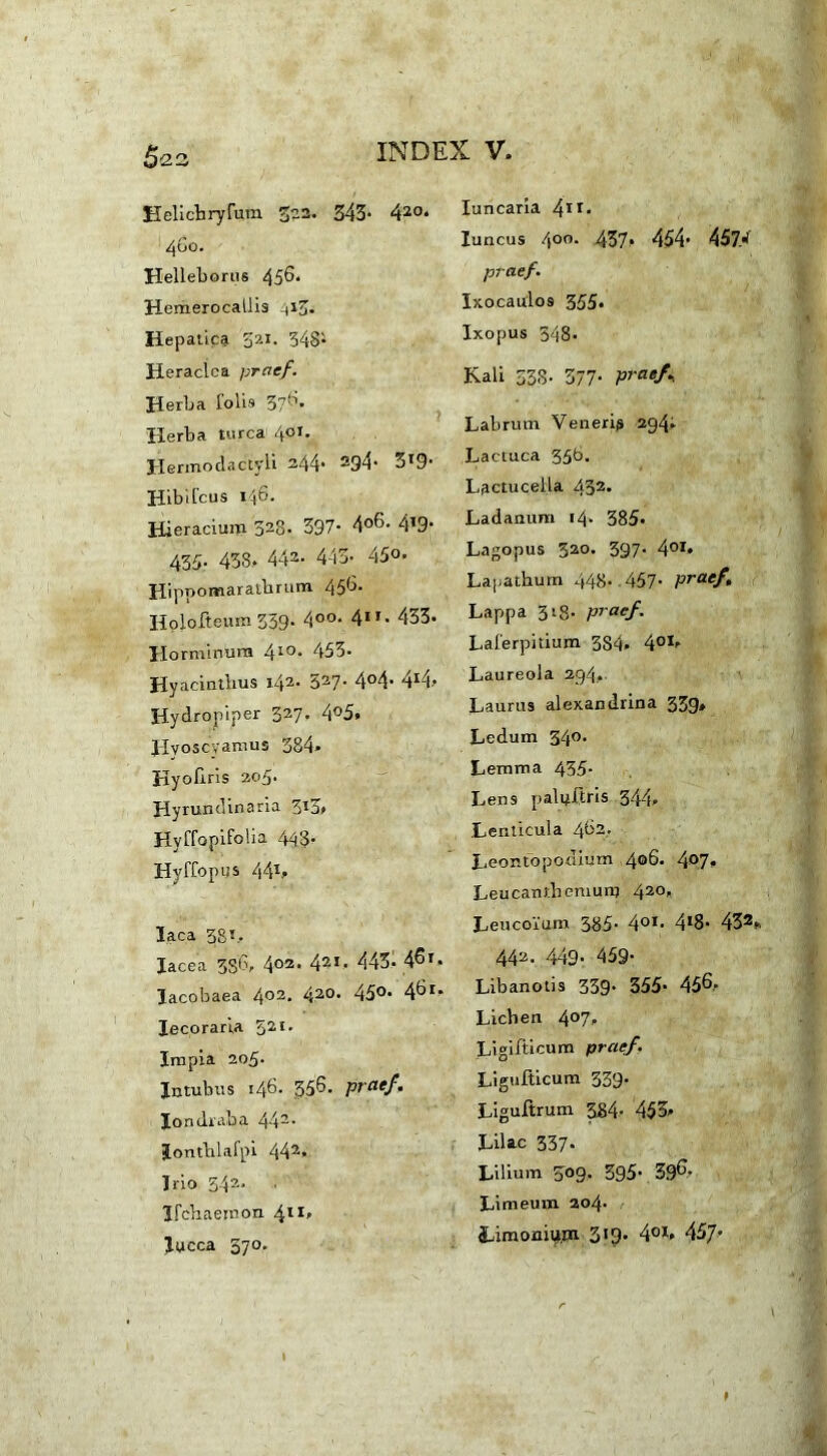 5^3 Helicbryfum 322. 343’ 420» 460. Helleborus 456. Hemerocallis 413. Hepatica 521. 348* Heraclea praef. Herba fobs 376» Herba turea 401. Hermodactyli 244* 294- 3*9- Hib ileus 146. Hieracium 328- 397- 4°6- 4*9* 435- 438. 442- 443- 45°- Hippomaratbrum 456. Holofteura 339. 4°°- 4”- 433- Horminura 4x0. 453- Hyacinthus 142. 327- 4°4- 4r4» Hydropiper 327. 4°5. Hyoscyamus 384» Hyofxris 205. Hyrundinaria 3t3> Hyffopifolia 443. Hyffopus 441, Iaca 38i. Iac e a 336, 403* 421- 443- 46*. lacobaea 402- 420, 450- 46*» Iecoraria 521, Impia 203. Intubus 146. 356. praef. Iondraha 442- Jonthlafpi 442» Irio 34?-. ircbaemoix 411» lucca 370. Iuncaria 4ir* luncus 4°o. 437. 454* 457/ praef. Ixocaulos 355. Ixopus 348- Kali 538- 377- praef., Labrum Veneris 294; Lactuca 356. Lactucella 433* Ladanum 14. 385« Lagopus 520. 397. 401* Lapathum 448- 457- praef. Lappa 318- praef. Laferpitium 3S4» 401. Laureola 294., Laurus alexandrina 339» Ledum 34°. Lemma 435. Lens palpftris 344» Lenticula 462. Leontopodium 406. 4°7» Leucantbemunj 420» Leucoi'um 385- 401- 418* 432». 442- 449- 459- Libanotis 339* 355- 456» Lichen 4°7» Ligifticum praef. Ligufticum 339. Liguftrum 384- 453» Lilac 337- Lilium 309. 395' 396. Limeum 204. Sjimoniyiii 319. 401* 457