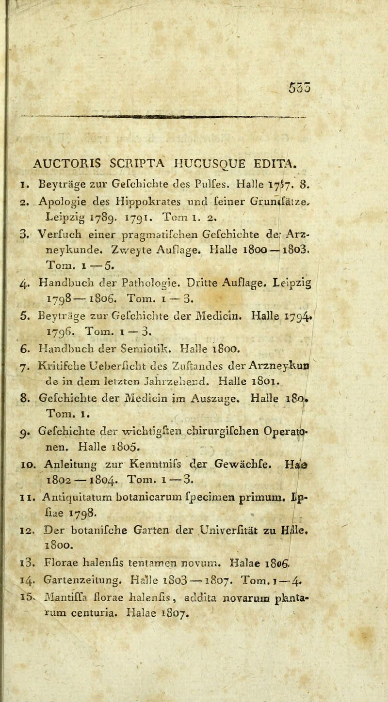 AUCTORIS SCRIPTA HUCUSQUE EDITA. 1. Beytrage zur Gefchichte cies Puifes. Halle 1787. 8. 2. Apologie cies Hippokrates und feiner Gruniiatze, Leipzig 1789. 1791. Toni x. 2. 3. Verfuch einer pragmatifchen Gefchichte de: Arz- neykunde. Zweyte Auflage. Halie 1800 — x8o3. Tom. I —5. 4. Handbucli der Pathologie. Dritte Auflage. Leipzig 1798—1806. Tom. i — 3. 5. Beytrage zur Gefchielite der Medicin. Halle 1794» 1796. Tom. i — 3. 6. Handbuch der Semiotik. Halle 180O. 7. Kritifche Ueberlicht des Zuftandes derArzneykun de in dem leizten Jahrzehend. Halle 1801. 8. Gefchielite der IVIedicin jm Auszuge. Halle i8oi» Tom. I. 9. Gefchielite der wichtigften chirurgifchen Operato- nen. Halle i8o5. 10. Anleitung zur Kenntnifs d,er Gewachfe. Has 1802 — 1804* Tom. x—3. 11. Antiquitatum botanicarum fpecimen primum. Fp- fiae 1798. 12. Der botanifehe Garten der Univerfitat zu Hfllc. 1800. 13. Florae halenfis tentamen novum. Halae 1806. 14. Gartenzeitung. Halle xSo3 — 1807. Tom. 1—4* 15. Mantiffa florae halenfis, addita novarum planta- rum centuria. Halae 1807.