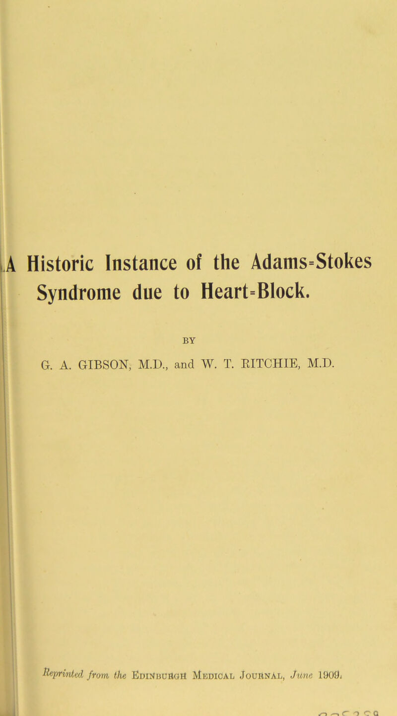 LA Historic Instance of the Adams=Stokes Syndrome due to Heart^Block. BY G. A. GIBSON, M.D., and W. T. EITCHIE, M.D. Reprinted from the Emrtuuaoil Medical Journal, June 1909-