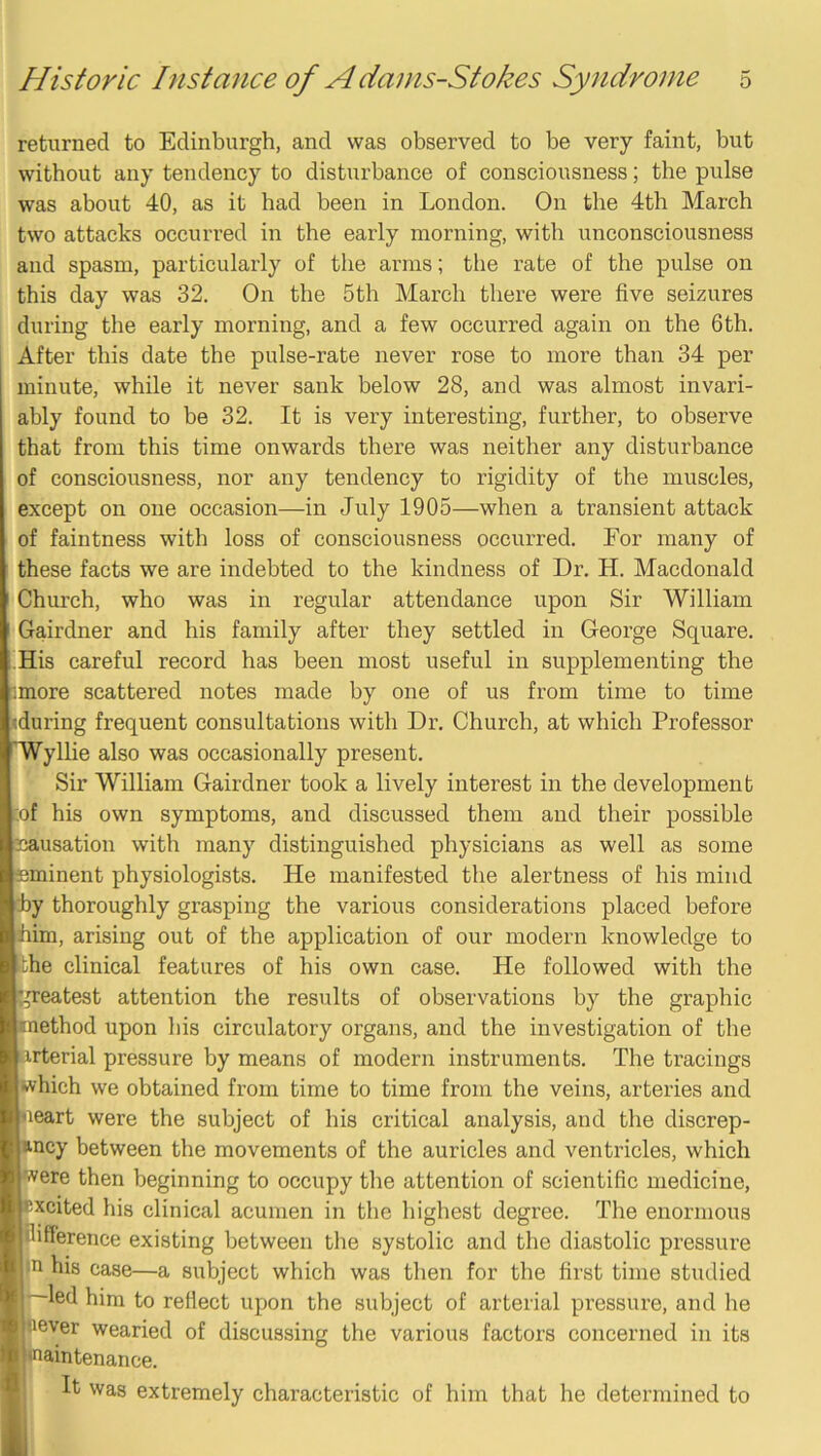 returned to Edinburgh, and was observed to be very faint, but without any tendency to disturbance of consciousness; the pulse was about 40, as it had been in London. On the 4th March two attacks occurred in the early morning, with unconsciousness and spasm, particularly of the arms; tlie rate of the pulse on this day was 32. On the 5th March there were five seizures during the early morning, and a few occurred again on the 6th. After this date the pulse-rate never rose to more than 34 per minute, while it never sank below 28, and was almost invari- ably found to be 32. It is very interesting, further, to observe that from this time onwards there was neither any disturbance of consciousness, nor any tendency to rigidity of the muscles, except on one occasion—in July 1905—when a transient attack of faintness with loss of consciousness occurred. For many of these facts we are indebted to the kindness of Dr. H. Macdonald Church, who was in regular attendance upon Sir William Gairdner and his family after they settled in George Square. His careful record has been most useful in supplementing the :more scattered notes made by one of us from time to time during frequent consultations with Dr. Church, at which Professor ylhe also was occasionally present. Sir William Gairdner took a lively interest in the development of his own symptoms, and discussed them and their possible 'nausation with many distinguished physicians as well as some eminent physiologists. He manifested the alertness of his mind by thoroughly grasping the various considerations placed before him, arising out of the application of our modern knowledge to Lhe clinical features of his own case. He followed with the neatest attention the results of observations by the graphic lethod upon his circulatory organs, and the investigation of the rterial pressure by means of modern instruments. The tracings which we obtained from time to time from the veins, arteries and eart were the subject of his critical analysis, and the discrep- ancy between the movements of the auricles and ventricles, which ivere then beginning to occupy the attention of scientific medicine, xcited his clinical acumen in the highest degree. The enormous ifference existing between the systolic and the diastolic pressure |u his case—a subject which was then for the first time studied -led him to reflect upon the subject of arterial pressure, and he never wearied of discussing the various factors concerned in its aintenance. It was extremely characteristic of him that he determined to