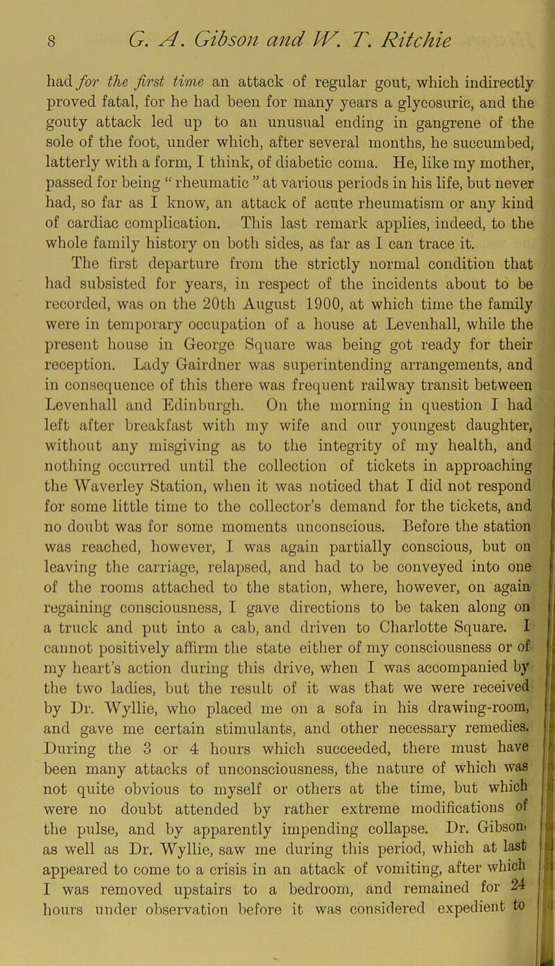 had for the first time an attack of regular gout, which indirectly proved fatal, for he had been for many years a glyeosuric, and the gouty attack led up to an unusual ending in gangrene of the sole of the foot, under which, after several months, he succumbed, latterly with a form, I think, of diabetic coma. He, like my mother, passed for being “ rheumatic ” at various periods in his life, but never had, so far as I know, an attack of acute rheumatism or any kind of cardiac complication. This last remark applies, indeed, to the whole family history on both sides, as far as I can trace it. The first departure from the strictly normal condition that had subsisted for years, in respect of the incidents about to be recorded, was on the 20th August 1900, at which time the family were in temporary occupation of a house at Levenhall, while the present house in George Square was being got ready for their reception. Lady Gairdner was superintending arrangements, and in consequence of this there was frequent railway transit between Levenhall and Edinburgh. On the morning in question I had left after breakfast with my wife and our youngest daughter, without any misgiving as to the integrity of my health, and nothing occurred until the collection of tickets in approaching the Waverley Station, when it was noticed that I did not respond for some little time to the collector’s demand for the tickets, and no doubt was for some moments unconscious. Before the station was reached, however, I was again partially conscious, but on leaving the carriage, relapsed, and had to be conveyed into one of the rooms attached to the station, where, however, on again- regaining consciousness, I gave directions to be taken along on r a truck and put into a cab, and driven to Charlotte Square. I cannot positively affirm the state either of my consciousness or of my heart’s action during tliis drive, when I was accompanied by tlie two ladies, but the result of it was that we were received by Dr. Wyllie, who placed me on a sofa in his drawing-room, and gave me certain stimulants, and other necessary remedies. During the 3 or 4 hours which succeeded, there must have been many attacks of unconsciousness, the nature of which was not quite obvious to myself or others at the time, but which were no doubt attended by rather extreme modifications of I the pulse, and by apparently impending collapse. Dr. Gibson. |l| as well as Dr. Wyllie, saw me during this period, which at last u appeared to come to a crisis in an attack of vomiting, after which n I was removed upstairs to a bedroom, and remained for 24 hours under observation before it was considered expedient to