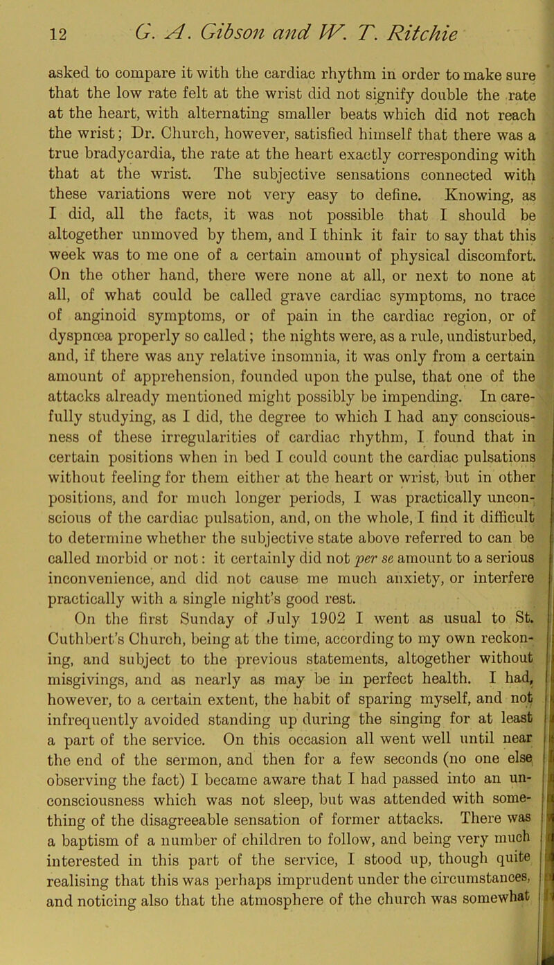 asked to compare it with the cardiac rhythm in order to make sure that the low rate felt at the wrist did not signify double the rate at the heart, with alternating smaller beats which did not reach the wrist; Dr, Church, however, satisfied himself that there was a true bradycardia, the rate at the heart exactly corresponding with that at the wrist. The subjective sensations connected with these variations were not very easy to define. Knowing, as I did, all the facts, it was not possible that I should be altogether unmoved by them, and I think it fair to say that this week was to me one of a certain amount of physical discomfort. On the other hand, there were none at all, or next to none at all, of what could be called grave cardiac symptoms, no trace of anginoid symptoms, or of pain in the cardiac region, or of dyspnoea properly so called; the nights were, as a rule, undisturbed, and, if there was any relative insomnia, it was only from a certain amount of apprehension, founded upon the pulse, that one of the attacks already mentioned might possibly be impending. In care- fully studying, as I did, tlie degree to which I had any conscious- ness of these irregularities of cardiac rhythm, I found that in certain positions when in hed I could count the cardiac pulsations without feeling for them either at the heart or wrist, but in other positions, and for much longer periods, I was practically uncon- scious of the cardiac pulsation, and, on the whole, I find it difficult to determine whether the subjective state above referred to can be called morbid or not; it certainly did not fer se amount to a serious i inconvenience, and did not cause me much anxiety, or interfere practically with a single night’s good rest. On the first Sunday of July 1902 I went as usual to St. Cuthbert’s Church, being at the time, according to my own reckon- ing, and subject to the previous statements, altogether without misgivings, and as nearly as may be in perfect health. I had, however, to a certain extent, the habit of sparing myself, and not infrequently avoided standing up during the singing for at least a part of the service. On this occasion all went well until near the end of the sermon, and then for a few seconds (no one else^ observing the fact) I became aware that I had passed into an un- consciousness which was not sleep, but was attended with some- I thing of the disagreeable sensation of former attacks. There was | a baptism of a number of children to follow, and being very much 1 interested in this part of the service, I stood up, though quite 1 realising that this was perhaps imprudent under the circumstances, d and noticing also that the atmosphere of the church was somewhat