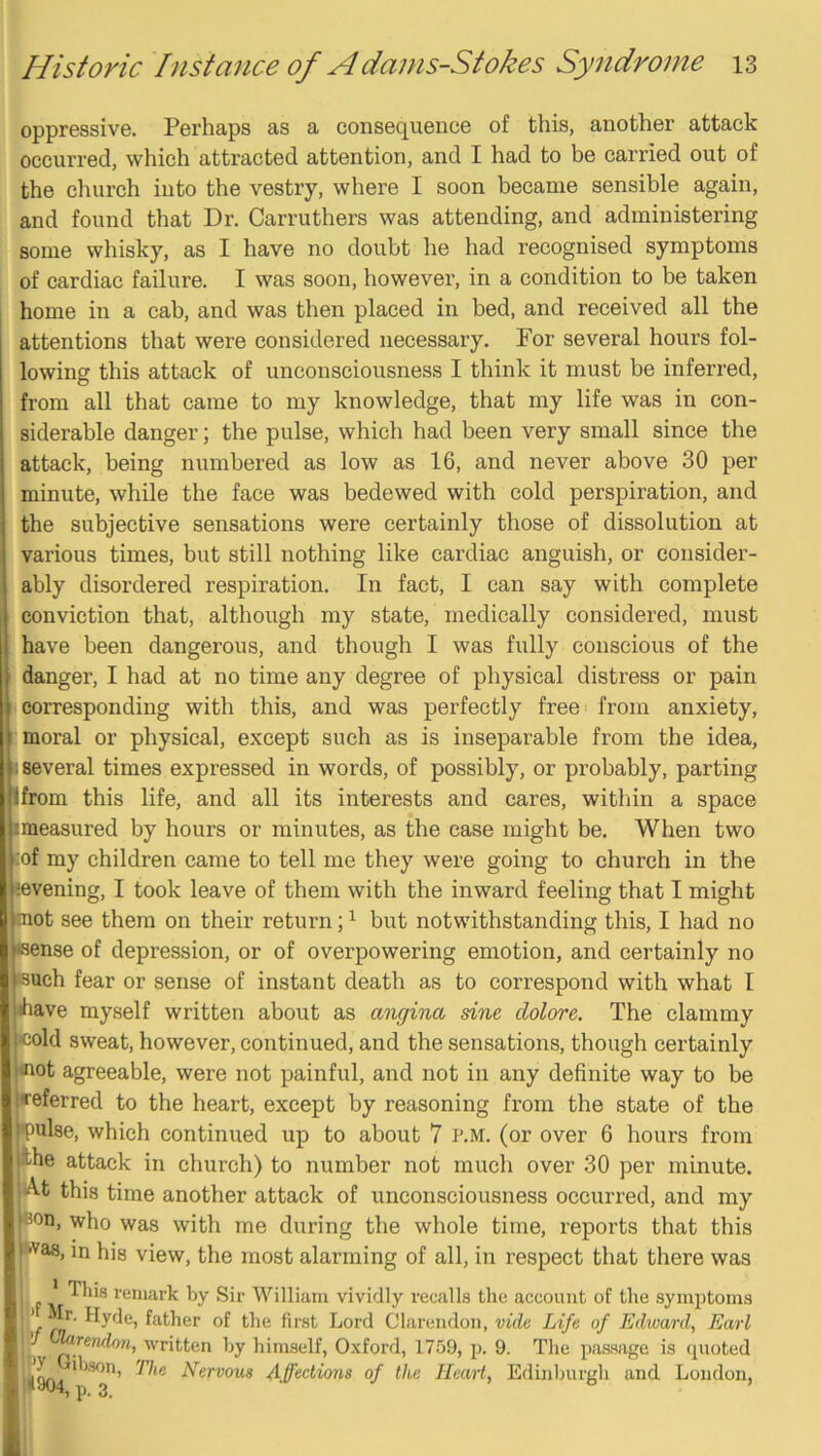 oppressive. Perhaps as a consequence of this, another attack occurred, which attracted attention, and I had to be carried out of the church into the vestry, where I soon became sensible again, and found that Dr. Carruthers was attending, and administering some whisky, as I have no doubt he had recognised symptoms of cardiac failure. I was soon, however, in a condition to be taken home in a cab, and was then placed in bed, and received all the attentions that were considered necessary. For several hours fol- lowing this attack of unconsciousness I think it must be inferred, from all that came to my knowledge, that my life was in con- siderable danger; the pulse, which had been very small since the attack, being numbered as low as 16, and never above 30 per minute, while the face was bedewed with cold perspiration, and the subjective sensations were certainly those of dissolution at various times, but still nothing like cardiac anguish, or consider- ably disordered respiration. In fact, I can say with complete conviction that, although my state, medically considered, must have been dangerous, and though I was fully conscious of the danger, I had at no time any degree of physical distress or pain i corresponding with this, and was perfectly free from anxiety, I moral or physical, except such as is inseparable from the idea, i several times expressed in words, of possibly, or probably, parting ifrom this life, and all its interests and cares, witliin a space imeasured by hours or minutes, as the case might be. When two >:of my children came to tell me they were going to church in the ^evening, I took leave of them with the inward feeling that I might uiot see them on their return; ^ but notwithstanding this, I had no •sense of depression, or of overpowering emotion, and certainly no ssuch fear or sense of instant death as to correspond with what I have myself written about as angina sine dolore. The clammy cold sweat, however, continued, and the sensations, though certainly •not agreeable, were not painful, and not in any definite way to be •referred to the heart, except by reasoning from the state of the •pulse, which continued up to about 7 p.m. (or over 6 hours from the attack in church) to number not much over 30 per minute. At this time another attack of unconsciousness occurred, and my ®on, who was with me during the whole time, reports that this •‘Vas, in his view, the most alarming of all, in respect that there was , * remark by Sir William vividly recalls the account of the symptoms if father of the first Lord Clarendon, vide Life of Edivard, Earl .) ''rittfin hy himself, Oxford, 1759, p. 9. The passage is quoted 11^4 Nervous Affections of the Heart, Edinburgh and London,