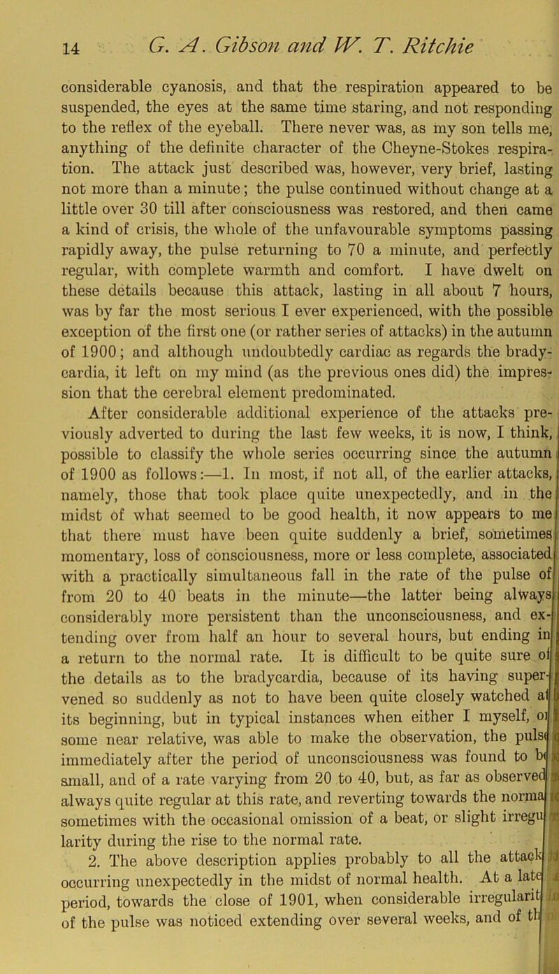 considerable cyanosis, and that the respiration appeared to be suspended, the eyes at the same time staring, and not responding to the reflex of the eyeball. There never was, as my son tells me, anything of the definite character of the Cheyne-Stokes respira- tion. The attack just described was, however, very brief, lasting not more than a minute; the pulse continued without change at a little over 30 till after consciousness was restored, and then came a kind of crisis, the whole of the unfavourable symptoms passing rapidly away, the pulse returning to 70 a minute, and perfectly regular, with complete warmth and comfort. I have dwelt on these details because this attack, lasting in all about 7 hours, was by far the most serious I ever experienced, with the possible exception of the first one (or rather series of attacks) in the autumn of 1900; and although undoubtedly cardiac as regards the brady- cardia, it left on my mind (as the previous ones did) the. impresr sion that the cerebral element predominated. After considerable additional experience of the attacks pre- viously adverted to during the last few weeks, it is now, I think, possible to classify the wliole series occurring since the autumn of 1900 as follows:—1. In most, if not all, of the earlier attacks, namely, those that took place quite unexpectedly, and in the midst of what seemed to be good health, it now appears to me that there must have been quite suddenly a brief, sometimes momentary, loss of consciousness, more or less complete, associated with a practically simultaneous fall in the rate of the pulse of from 20 to 40 beats in the minute—the latter being always considerably more persistent than the unconsciousness, and ex- tending over from half an hour to several hours, but ending in a return to the normal rate. It is difficult to be quite sure of the details as to the bradycardia, because of its having super vened so suddenly as not to have been quite closely watched a its beginning, but in typical instances when either I myself, oi some near relative, was able to make the observation, the puls( immediately after the period of unconsciousness was found to b( small, and of a rate varying from 20 to 40, but, as far as observea always quite regular at this rate, and reverting towards the norma jij sometimes with the occasional omission of a beat, or slight irregu larity during the rise to the normal rate. 2. The above description applies probably to all the attacl^ oecurring unexpectedly in the midst of normal health. At a late period, towards the close of 1901, when considerable irregularit of the pulse was noticed extending over several weeks, and of tl £