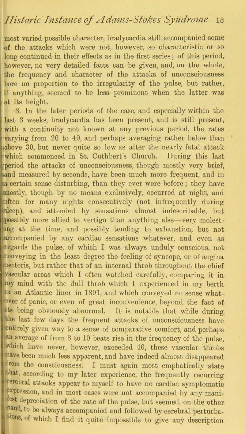 most varied possible character, bradycardia still accompanied some of the attacks which were not, however, so characteristic or so long continued in their effects as in the first series; of this period, however, no very detailed facts can be given, and, on the whole, the frequency and character of the attacks of unconsciousness bore no proportion to the irregularity of the pulse, but rather, if anything, seemed to be less prominent when the latter was at its height. 3. In the later periods of the case, and especially within the last 3 weeks, bradycardia has been present, and is still present, with a continuity not known at any previous period, the rates varying from 20 to 40, and perhaps averaging rather below than liabove 30, but never quite so low as after the nearly fatal attack which commenced in St. Cuthbert’s Church. During this last •period the attacks of unconsciousness, though mostly very brief, ijand measured by seconds, have been much more frequent, and in ta certain sense disturbing, than they ever were before; they have mostly, though by no means exclusively, occurred at night, and mften for many nights consecutively (not infrequently during sleep), and attended by sensations almost indescribable, but gpossibly more allied to vertigo than anything else—very molest- ling at the time, and possibly tending to exhaustion, but not Bccompanied by any cardiac sensations whatever, and even as iregards the pulse, of which I was always unduly conscious, not conveying in the least degree the feeling of syncope, or of angina 'pectoris, but rather that of an internal throb throughout the chief vascular areas which I often watched carefully, comparing it in my mind with the dull throb which I experienced in my berth in an Atlantic liner in 1891, and which conveyed no sense what- ever of panic, or even of great inconvenience, beyond the fact of its being obviously abnormal. It is notable that while during Ithe last few days the frequent attacks of unconsciousness have lentirely given way to a sense of comparative comfort, and perhaps lan average of from 8 to 10 beats rise in the frequency of the pulse, •which have never, however, exceeded 40, these vascular throbs (nave been much less apparent, and have indeed almost disappeared !'rom the consciousness. I must again most emphatically state ichat, according to my later experience, the frequently recurring cerebral attacks appear to myself to have no cardiac symptomatic ■Expression, and in most cases were not accompanied by any mani- ii^est depreciation of the rate of the pulse, but seemed, on the other iOand, to be always accompanied and followed by cerebral perturba- t'loiis, of which I find it quite impossible to give any description