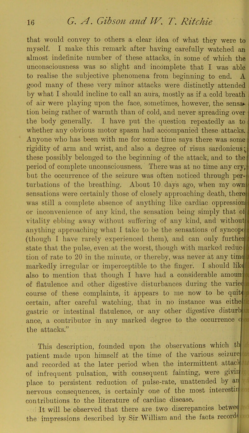 that would convey to others a clear idea of what they were to myself. I make this remark after having carefully watched an almost indefinite number of these attacks, in some of which the unconsciousness was so slight and incomplete that I was able to realise the subjective phenomena from beginning to end. A good many of these very minor attacks were distinctly attended by what I should incline to call an aura, mostly as if a cold breath of air were playing upon the face, sometimes, however, the sensai- tion being rather of warmth than of cold, and never spreading over the body generally. I have put the question repeatedly as to whether any obvious motor spasm had accompanied these attacks. Anyone who has been with me for some time says there was some rigidity of arm and wrist, and also a degree of risus sardonicus tliese possibly belonged to the beginning of the attack, and to the period of complete unconsciousness. There was at no time any cry, but the occurrence of the seizure was often noticed through per- turbations of the breathing. About 10 days ago, when my own, sensations were certainly those of closely approaching death, therej was still a complete absence of anything like cardiac oppressioi or inconvenience of any kind, the sensation being simply that ofj vitality ebbing away without suffering of any kind, and without anything approaching what 1 take to be the sensations of syncope (though I have rarely experienced them), and can only furthe: state that the pulse, even ,at the worst, though with marked reduc- tion of rate to 20 in the minute, or thereby, was never at any tim( markedly irregular or imperceptible to the finger. I should lik( also to mention that though I have had a considerable amoun of fiatulence and other digestive disturbances during the varie( course of these complaints, it appears to me now to be quiti certain, after careful watching, that in no instance was eithej gastric or intestinal flatulence, or any other digestive disturbj ance, a contributor in any marked degree to the occurrence the attacks.” This description, founded upon the observations which th| d; patient made upon himself at the time of the various seizurel \\'i; and recorded at the later period when the intermittent attacljlJr of infrequent pulsation, with consequent fainting, were giviiji; place to persistent reduction of pulse-rate, unattended by ar nervous consequences, is certainly one of the most interestn contributions to the literature of cardiac disease. It will be observed that there are two discrepancies betwed the impressions described by Sir William and the facts recordj