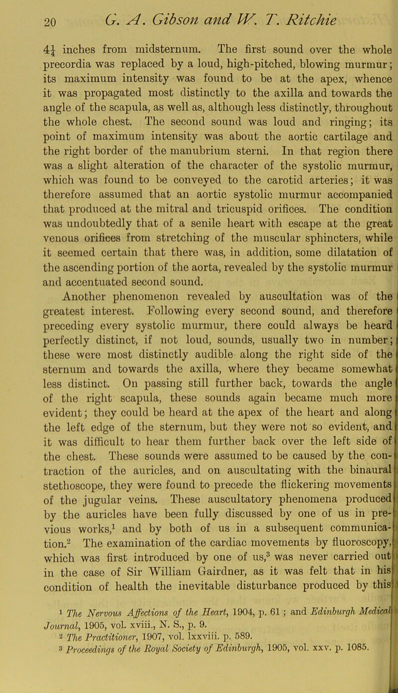 inches from midsternura. The first sound over the whole precordia was replaced by a loud, high-pitched, blowing murmur; its maximum intensity was found to he at the apex, whence it was propagated most distinctly to the axilla and towards the angle of the scapula, as well as, although less distinctly, throughout the whole chest. The second sound was loud and ringing; its point of maximum intensity was about the aortic cartilage and the right border of the manubrium sterni. In that region there was a slight alteration of the character of the systolic murmur, which was found to be conveyed to the carotid arteries; it was therefore assumed that an aortic systolic murmur accompanied that produced at the mitral and tricuspid orifices. The condition was undoubtedly that of a senile heart with escape at the great venous orifices from stretching of the muscular sphincters, while it seemed certain that there was, in addition, some dilatation of i the ascending portion of the aorta, revealed by the systolic murmur i and accentuated second sound. Another phenomenon revealed by auscultation was of the greatest interest. Following every second sound, and therefore preceding every systolic murmur, there could always be heard perfectly distinct, if not loud, sounds, usually two in number; these were most distinctly audible along the right side of the sternum and towards the axilla, where they became somewhat less distinct. On passing still further back, towards the angle of the right scapula, these sounds again became much more evident; they could be heard at the apex of the heart and along the left edge of the sternum, but they were not so evident, and it was difficult to hear them further back over the left side of the chest. These sounds were assumed to be caused by the con- traction of the auricles, and on auscultating with the binaural stethoscope, they were found to precede the flickering movements of the jugular veins. These auscultatory phenomena produced by the auricles have been fully discussed by one of us in pre- vious works,^ and by both of us in a subsequent communica-l tion.^ The examination of the cardiac movements by fluoroscopy,jj which was first introduced by one of us,^ was never carried out in the case of Sir William Gairdner, as it was felt that in his condition of health the inevitable disturbance produced by this 1 The, Nervous Affections of the Heart, 1904, ii. 61 ; and Edinburgh Medical Journal, 1905, vol. xviii., N. S., p. 9. 2 The Practitioner, 1907, vol. Ixxviii. p. 589. 3 Proceedings of the Royal Society of Edinburgh, 1905, vol. xxv. p. 1085.