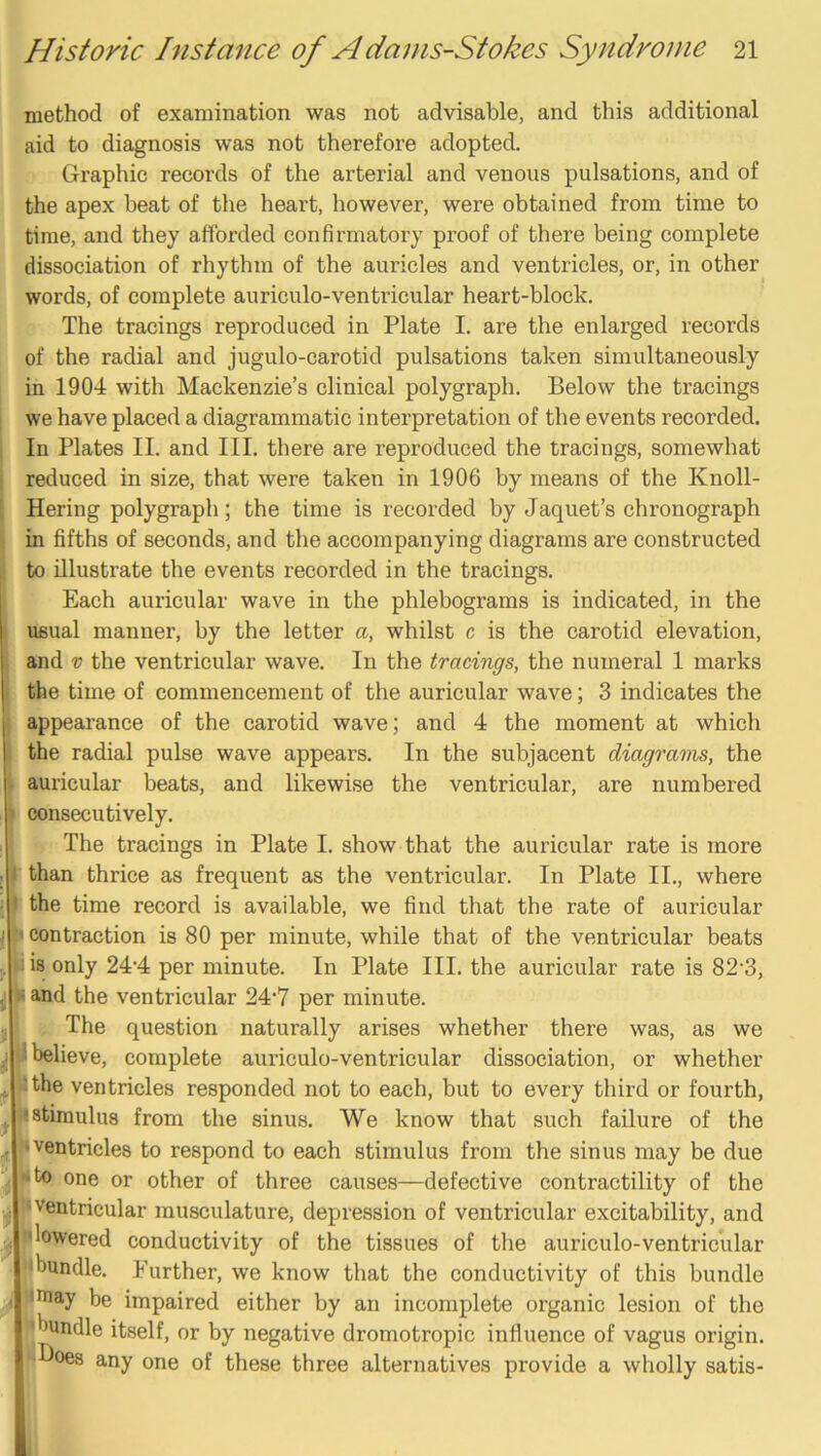 method of examination was not advisable, and this additional aid to diagnosis was not therefore adopted. Graphic records of the arterial and venous pulsations, and of the apex beat of the heart, however, were obtained from time to time, and they afforded confirmatory proof of there being complete dissociation of rhythm of the auricles and ventricles, or, in other words, of complete auriculo-ventricular heart-block. The tracings reproduced in Plate I. are the enlarged records of the radial and jugulo-carotid pulsations taken simultaneously in 1904 with Mackenzie’s clinical polygraph. Below the tracings we have placed a diagrammatic interpretation of the events recorded. In Plates II. and III. there are reproduced the tracings, somewhat reduced in size, that were taken in 1906 by means of the Knoll- Hering polygraph; the time is recorded by Jaquet’s chronograph in fifths of seconds, and the accompanying diagrams are constructed to illustrate the events recorded in the tracings. Each auricular wave in the phlebograms is indicated, in the usual manner, by the letter a, whilst c is the carotid elevation, and V the ventricular wave. In the tracings, the numeral 1 marks the time of commencement of the auricular wave; 3 indicates the appearance of the carotid wave; and 4 the moment at which the radial pulse wave appears. In the subjacent diagrams, the auricular beats, and likewise the ventricular, are numbered consecutively. The tracings in Plate I. show that the auricular rate is more than thrice as frequent as the ventricular. In Plate II., where the time record is available, we find that the rate of auricular I contraction is 80 per minute, while that of the ventricular beats i is only 244 per minute. In Plate III. the auricular rate is 82'3, I and the ventricular 24‘7 per minute. , The question naturally arises whether there was, as we I believe, complete auriculo-ventricular dissociation, or whether I the ventricles responded not to each, but to every third or fourth, I stimulus from the sinus. We know that such failure of the ■ventricles to respond to each stimulus from the sinus may be due I to one or other of three causes—defective contractility of the I ventricular musculature, depression of ventricular excitability, and •lowered conductivity of the tissues of the auriculo-ventricular ^bundle. Eurther, we know that the conductivity of this bundle iniay be impaired either by an incomplete organic lesion of the ■bundle itself, or by negative dromotropic influence of vagus origin, plloes any one of these three alternatives provide a wholly satis-
