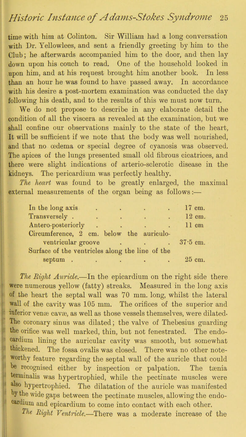 time with him at Colinton. Sir William had a long conversation with Dr. Yellowlees, and sent a friendly greeting by him to the Club; he afterwards accompanied him to the door, and then lay down upon his couch to read. One of the household looked in upon him, and at his request brought him another book. In less than an hour he was found to have passed away. In accordance with his desire a post-mortem examination was conducted the day following his death, and to the results of this we must now turn. We do not propose to describe in any elaborate detail the condition of all the viscera as revealed at the examination, but we shall confine our observations mainly to the state of the heart. It will be sufficient if we note that the body was well nourished, and that no oedema or special degree of cyanosis was observed. The apices of the lungs presented small old fibrous cicatrices, and there were slight indications of arterio-sclerotic disease in the kidneys. The pericardium was perfectly healthy. The heart was found to be greatly enlarged, the maximal external measurements of the organ being as follows:— In the long axis .... 17 cm. Transversely ..... 12 cm. Antero-posteriorly .... 11 cm Circumference, 2 cm. below the auriculo- ventricular groove 37-5 cm. Surface of the ventricles along the lino of the septum ..... 25 cm. The Right Auricle.—In the epicardium on the right side there were numerous yellow (fatty) streaks. Measured in the long axis of the heart the septal wall was 70 mm. long, whilst the lateral wall of the cavity was 105 mm. The orifices of the superior and inferior venae eavse, as well as those vessels themselves, were dilated- The coronary sinus was dilated; the valve of Thebesius guarding the orifice was well marked, thin, but not fenestrated. The endo- ' carclium lining the auricular cavity was smooth, but somewhat I thickened. The fossa ovalis was closed. There was no other note- worthy feature regarding the septal wall of the auricle that could ' he recognised either by inspection or palpation. The taenia I terminalis was hypertrophied, while the pectinate muscles were * ^^80 hypertrophied. The dilatation of the auricle was manifested ’ hy the wide gaps between the pectinate muscles, allowing the endo- ! cardiuin and epicardium to come into contact with each other. The Right Ventricle,—There was a moderate increase of the