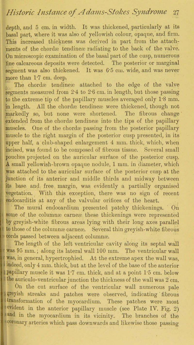 depth, and 5 cm. in width. It was thickened, particularly at its basal part, where it was also of yellowish colour, opaque, and firm. This increased thickness was derived in part from the attach- ments of the chordre tendinete radiating to the back of the valve. On microscopic examination of the basal part of the cusp, numerous fine calcareous deposits were detected. The posterior or marginal segment was also thickened. It was 6‘5 cm. wide, and was never more than 17 cm. deep. The chordae tendineae attached to the edge of the valve segments measured from 24 to 2'6 cm. in length, but those passing to the extreme tip of the papillary muscles averaged only 1'8 mm. in length. All the chordae tendineae were thickened, though not markedly so, but none were shortened. The fibrous change I extended from the chordae tendineae into the tips of the papillary muscles. One of the chordae passing from the posterior papillary muscle to the right margin of the posterior cusp presented, in its upper half, a club-shaped enlargement 4 mm. thick, which, when incised, was found to be composed of fibrous tissue. Several small pouches projected on the auricular surface of the posterior cusp. A small yellowish-bi’own opaque nodule, 1 mm. in diameter, which was attached to the auricular surface of the posterior cusp at the junction of its anterior and middle thirds and midway between its base and free margin, was evidently a partially organised vegetation. With this exception, there was no sign of recent endocarditis at any of the valvular orifices of the heart. The mural endocardium presented patchy thickenings.. On some of the columnae carnese these thickenings were represented by greyish-white fibrous areas lying with their long axes parallel V to those of the column® came®. Several thin greyish-white fibrous II cords passed between adjacent column®. The length of the left ventricular cavity along its septal wall f was 95 mm.; along its lateral wall 100 mm. The ventricular wall I was, in general, hypertrophied. At the extreme apex the wall was, i indeed, only 4 mm. thick, but at the level of the base of the anterior I papillary muscle it was 1-7 cm. thick, and at a point 1‘5 cm. below I the auriculo-ventricular junction the thickness of the wall was 2 cm. On the cut surface of the ventricular wall numerous pale ■ greyish streaks and patches were observed, indicating' fibrous I transformation of the myocardium. These patches were most j evident in the anterior papillary muscle (see Plate IV. Fig. 2) land in the myocardium in its vicinity. The branches of the jcoronary arteries which pass downwards and likewise those passing