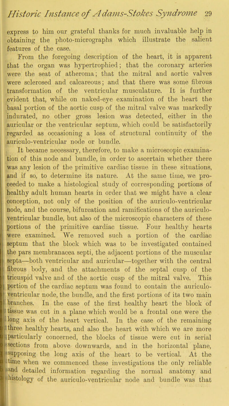 express to him our grateful thanks for much invaluable help in obtaining the photo-micrographs which illustrate the salient features of the case. From the foregoing description of the heart, it is apparent that the organ was hypertrophied; that the coronary arteries were the seat of atheroma; that the mitral and aortic valves were sclerosed and calcareous; and that there was some fibrous transformation of the ventricular musculature. It is further evident that, while on naked-eye examination of the heart the basal portion of the aortic cusp of the mitral valve was markedly indurated, no other gross lesion was detected, either in the auricular or the ventricular septum, which could be satisfactorily regarded as occasioning a loss of structural continuity of the auriculo-ventricular node or bundle. It became necessary, therefore, to make a microscopic examina- tion of this node and bundle, in order to ascertain whether there was any lesion of the primitive cardiac tissue in these situations, and if so, to determine its nature. At the same time, we pro- ceeded to make a histological study of corresponding portions of healthy adult human hearts in order that we might have a clear conception, not only of the position of the auriculo-ventricular node, and the course, bifurcation and ramifications of the auriculo- ventricular bundle, but also of the microscopic characters of these portions of the primitive cardiac tissue. Four healthy hearts were examined. We removed such a portion of the cardiac septum that the block which was to be investigated contained the pars membranacea septi, the adjacent portions of the muscular septa—both ventricular and auricular—together with the central fibrous body, and the attachments of the septal cusp of the tricuspid valve and of the aortic cusp of the mitral valve. This portion of the cardiac septum was found to contain the auriculo- ventricular node, the bundle, and the first portions of its two main branches. In the case of the first healthy heart the block of 1 tissue was cut in a plane which would be a frontal one were the plong axis of the heart vertical. In the case of the remaining 3 three healthy hearts, and also the heart with which we are more jjparticularly concerned, the blocks of tissue were cut in serial Isections from above downwards, and in the horizontal plane, isupposing the long axis of the heart to be vertical. At the :time when we commenced these investigations the only reliable •and detailed information regarding the normal anatomy and jihistology of the auriculo-ventricular node and bundle was that