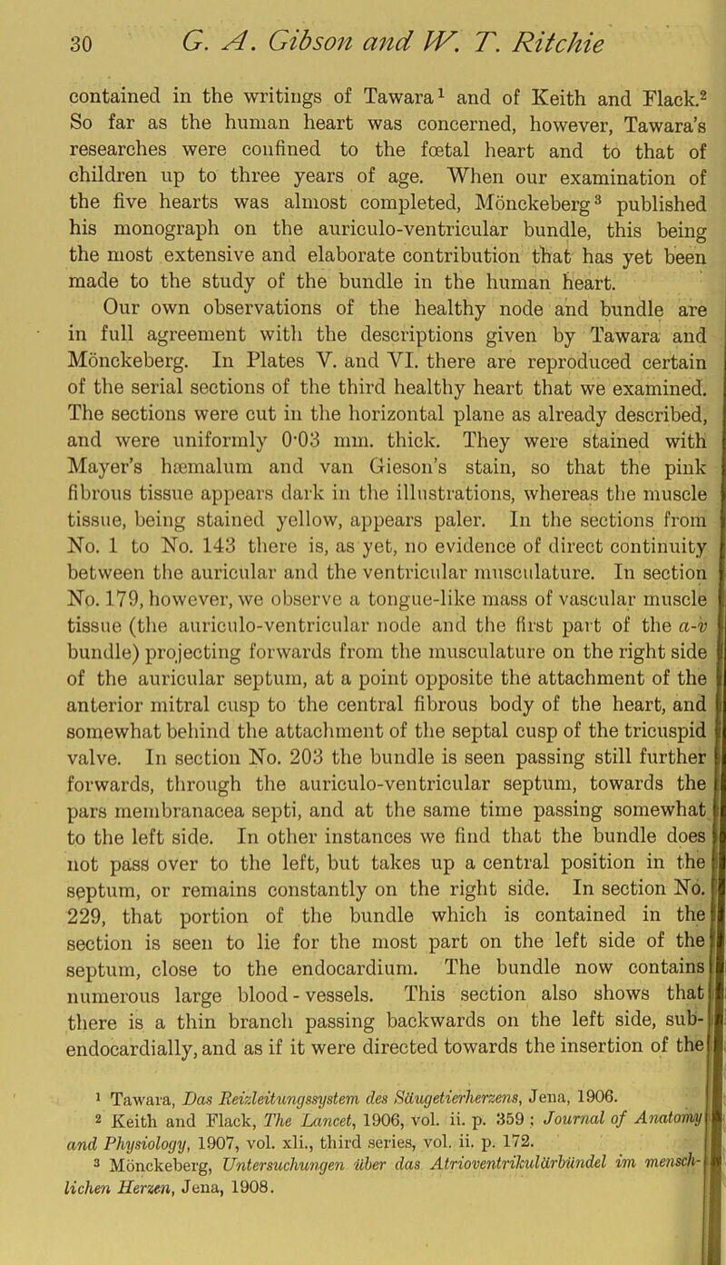 contained in the writings of Tawara^ and of Keith and Flack.^ So far as the human heart was concerned, however, Tawara’s researches were confined to the foetal lieart and to that of children up to three years of age. When our examination of the five hearts was almost completed, Monckeberg^ published his monograph on the aurieulo-ventricular bundle, this being the most extensive and elaborate contribution that has yet been made to the study of the bundle in the human heart. Our own observations of the healthy node and bundle are in full agreement with the descriptions given by Tawara and Monckeberg. In Plates V. and VI. there are reproduced certain of the serial sections of the third healthy heart that we examined. The sections were cut in the horizontal plane as already described, and were uniformly 0*03 mm. thick. They were stained with Mayer’s htemalum and van Giesoii’s stain, so that the pink fibrous tissue appears dark in tlie illustrations, whereas the muscle tissue, being stained yellow, appears paler. In the sections from No. 1 to No. 143 there is, as yet, no evidence of direct continuity between the auricular and the ventricular musculature. In section No. 179, however, we observe a tongue-like mass of vascular muscle tissue (the aurieulo-ventricular node and the first part of the a-k> bundle) projecting forwards from the musculature on the right side of the aurieular septum, at a point opposite the attachment of the anterior mitral cusp to the central fibrous body of the heart, and somewhat behind the attachment of the septal cusp of the tricuspid valve. In section No. 203 the bundle is seen passing still further forwards, through the aurieulo-ventricular septum, towards the pars membranacea septi, and at the same time passing somewhat to the left side. In other instances we find that the bundle does not pass over to the left, but takes up a central position in the septum, or remains constantly on the right side. In section No. 229, that portion of the bundle which is contained in the section is seen to lie for the most part on the left side of the septum, close to the endocardium. The bundle now eontains numerous large blood - vessels. This section also shows that there is a thin branch passing backwards on the left side, sub- endocardially, and as if it were directed towards the insertion of the ' Tawara, Das Reizleitungssystem des Sdugetierherzens, Jena, 1906. 2 Keith and Flack, The Lancet, 1906, vol. ii. p. 359 ; Journal of Anatomy and Physiology, 1907, vol. xli., third series, vol. ii. p. 172. ^ Monckeberg, Untersuchungen Uher das AtrioventrilculUrbundel im niensch- lichen Herzen, Jena, 1908.