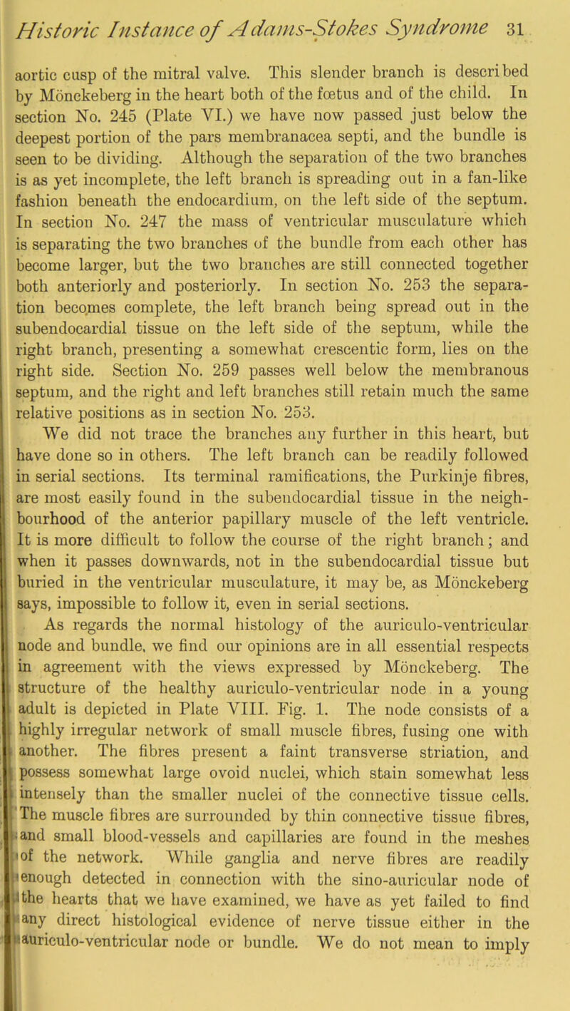 aortic cusp of the mitral valve. This slender branch is descri bed by Monckeberg in the heart both of the foetus and of the child. In section No. 245 (Plate VI.) we have now passed just below the deepest portion of the pars meinbranacea septi, and the bundle is seen to be dividing. Although the separation of the two branches is as yet incomplete, the left branch is spreading out in a fan-like fashion beneath the endocardium, on the left side of the septum. In section No. 247 the mass of ventricular musculature which is separating the two branches of the bundle from each other has become larger, but the two branches are still connected together both anteriorly and posteriorly. In section No. 253 the separa- tion becomes complete, the left branch being spread out in the subendocardial tissue on the left side of the septum, while the right branch, presenting a somewhat crescentic form, lies on the right side. Section No. 259 passes well below the membranous septum, and the right and left branches still retain much the same relative positions as in section No. 253. We did not trace the branches any further in this heart, but have done so in others. The left branch can be readily followed in serial sections. Its terminal ramifications, the Purkinje fibres, are most easily found in the subendocardial tissue in the neigh- bourhood of the anterior papillary muscle of the left ventricle. It is more difficult to follow the course of the right branch; and when it passes downwards, not in the subendocardial tissue but buried in the ventricular musculature, it may be, as Mdnckeberg says, impossible to follow it, even in serial sections. As regards the normal histology of the auriculo-ventricular node and bundle, we find our opinions are in all essential respects in agreement with the views expressed by Monckeberg. The structure of the healthy auriculo-ventricular node in a young adult is depicted in Plate VIII. Fig. 1. The node consists of a highly irregular network of small muscle fibres, fusing one with another. The fibres present a faint transverse striation, and I possess somewhat large ovoid nuclei, which stain somewhat less i. intensely than the smaller nuclei of the connective tissue cells. fThe muscle fibres are surrounded by thin connective tissue fibres, land small blood-vessels and capillaries are found in the meshes I of the network. While ganglia and nerve fibres are readily I enough detected in connection with the sino-auricular node of I the hearts that we have examined, we have as yet failed to find lany direct histological evidence of nerve tissue either in the I auriculo-ventricular node or bundle. We do not mean to imply