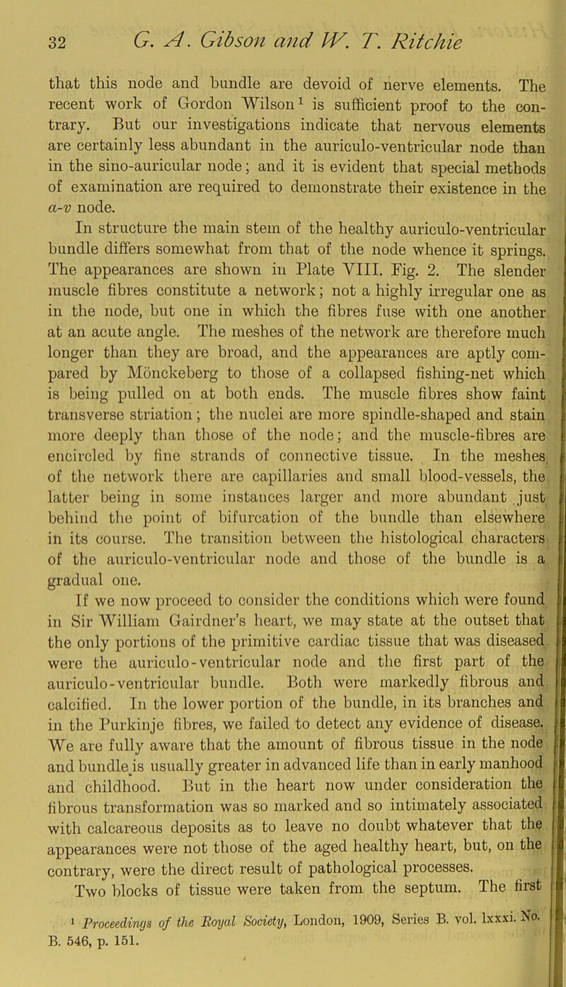 that this node and bundle are devoid of nerve elements. The recent work of Gordon Wilson ^ is sufficient proof to the con- trary. But our investigations indicate that nervous elements are certainly less abundant in the auriculo-ventricular node than in the sino-auricular node; and it is evident that special methods of examination are required to demonstrate their existence in the a-v node. In structure the main stem of the healthy auriculo-ventricular bundle differs somewhat from that of the node whence it springs. The appearances are shown in Plate VIII. Fig. 2. The slender muscle fibres constitute a network; not a highly irregular one as in the node, but one in which the fibres fuse with one another at an acute angle. The meshes of the network are therefore much longer than they are broad, and the appearances are aptly com- pared by Monckeberg to those of a collapsed fishing-net which is being pulled on at both ends. The muscle fibres show faint transverse striation; the nuclei are more spindle-shaped and stain more deeply than those of the node; and the muscle-fibres are encircled by fine strands of connective tissue. In the meshes, of the network there are capillaries and small blood-vessels, the latter being in some instances larger and more abundant just behind the point of bifurcation of the bundle than elsewhere in its course. The transition between the histological characters of the auriculo-ventricular node and those of the bundle is a gradual one. 1 f we now proceed to consider the conditions which were found in Sir William Gairdner’s heart, we may state at the outset that the only portions of the primitive cardiac tissue that was diseased were the auriculo-ventricular node and the first part of the auriculo-ventricular bundle. Both were markedly fibrous and calcified. In the lower portion of the bundle, in its branches and in the Purkinje fibres, we failed to detect any evidence of disease. We are fully aware that the amount of fibrous tissue in the node and bundlejs usually greater in advanced life than in early manhood and childhood. But in the heart now under consideration the fibrous transformation was so marked and so intimately associated with calcareous deposits as to leave no doubt whatever that the appearances were not those of the aged healthy heart, but, on the contrary, were the direct result of pathological processes. Two blocks of tissue were taken from the septum. The first 1 Proceedings of the Royal Society, London, 1909, Series B. vol. Ixxxi. No. B. 546, p. 151.