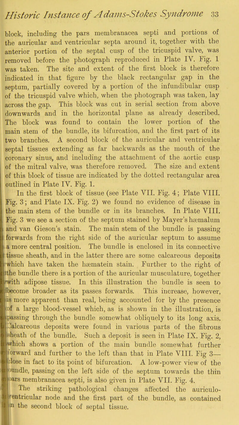 block, including the pars membranacea septi and portions of the auricular and venti’icular septa around it, together with the anterior portion of the septal cusp of the tricuspid valve, was removed before the photograph reproduced in Plate IV. Fig. 1 was taken. The site and extent of the first block is therefore indicated in that figure by the black rectangular gap in the septum, partially covered by a portion of the infundibular cusp of the tricuspid valve which, when the photograph was taken, lay across the gap. This block was cut in serial section from above downwards and in the horizontal plane as already described. The block was found to contain the lower portion of the main stem of the bundle, its bifurcation, and the first part of its two branches. A second block of the auricular and ventricular septal tissues extending as far backwards as the mouth of the coronary sinus, and including the attachment of the aortic cusp of the mitral valve, was therefore removed. The size and extent of this block of tissue are indicated by the dotted rectangular area outlined in Plate IV. Fig. 1. In the first block of tissue (see Plate VII. Fig. 4; Plate VIII. Fig. 3; and Plate IX. Fig. 2) we found no evidence of disease in the main stem of the bundle or in its branches. In Plate VIII. Fig. 3 we see a section of the septum stained by Mayer’s hmmalum and van Gieson’s stain. The main stem of the bundle is passing forwards from the right side of the auricular septum to assume a more central position. The bundle is enclosed in its connective tissue sheath, and in the latter there are some calcareous deposits 'which have taken the hsematein stain. Further to the right of Ithe bundle there is a portion of the auricular musculature, together nvith adipose tissue. In this illustration the bundle is seen to Ibecome broader as its passes forwards. This increase, however, iis more apparent than real, being accounted for by the presence oif a large blood-vessel which, as is shown in the illustration, is cpassing through the bundle somewhat obliquely to its long axis. -3alcareous deposits were found in various parts of the fibrous bheath of the bundle. Such a deposit is seen in Plate IX. Fig. 2, which shows a portion of the main bundle somewhat further iforward and further to the left than that in Plate VIII. Fig 3— dose in fact to its point of bifurcation. A low-power view of the wiidle, passing on the left side of the septum towards the thin i^ars membranacea septi, is also given in Plate VII. Fig. 4. The striking pathological changes affected the auriculo- rentricular node and the first part of the bundle, as contained m the second block of septal tissue.