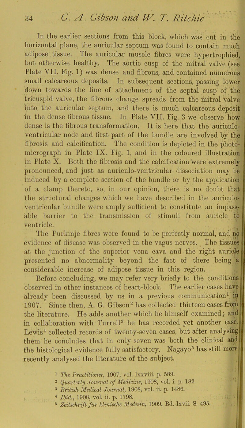 In the earlier sections from this block, which was cut in the horizontal plane, the auricular septum was found to contain much adipose tissue. The auricular muscle fibres were hypertrophied, but otherwise healthy. The aortic cusp of the mitral valve (see Plate VII. Pig. 1) was dense and fibrous, and contained numerous small calcareous deposits. In subsequent sections, passing lower down towards the line of attachment of the septal cusp of the tricuspid valve, the fibrous change spreads from the mitral valve into the auricular septum, and there is much calcareous deposit in the dense fibrous tissue. In Plate VII. Pig. 3 we observe how dense is the fibrous transformation. It is here that the auriculo- ventricular node and first part of the bundle are involved by the fibrosis and calcification. The condition is depicted in the photo- micrograph in Plate IX. Pig. 1, and in the coloured illustration in Plate X. Both the fibrosis and the calcification Vere extremely pronounced, and just as aiiriculo-ventricular dissociation may be induced by a complete section of the bundle or by the application of a clamp thereto, so, in our opinion, tliere is no doubt that the structural changes which we have described in the auriculo- ventricular bundle were amply sufficient to constitute an impass- able barrier to the transmission of stimuli from auricle to venti’icle. The I’urkinje fibres were found to be perfectly normal, and np evidence of disease was observed in the vagus nerves. The tissues at the junction of the superior vena cava and the right auricle presented no abnormality beyond the fact of there being a considerable increase of adipose tissue in this region. Before concluding, we may refer very briefly to the conditions observed in other instances of heart-block. The earlier cases have already been discussed by us in a previous communication^ in 1907. Since then, A. G. Gibson^ has collected thirteen cases froin the literature. He adds another which he himself examined; and in collaboration with TurrelB he has recorded yet another case. Lewis^ collected records of twenty-seven cases, but after analysing them he concludes that in only seven was both the clinical and the histological evidence fully satisfactory. Xagayo® has still more recently analysed the literature of the subject. 1 T]ie Practitioner, 1907, vol. Ixxviii. 589. ^ QvMrterly Journal of Medicine, 1908, vol. i. p. 182. ® British Medical Journal, 1908, vol. ii. p. 1486. ^ Ibid., 1908, vol. ii. p. 1798. ' ® Zeitschrift fur Jdinische Medizin, 1909, Bd. Ixvii. S. 495. ,i.