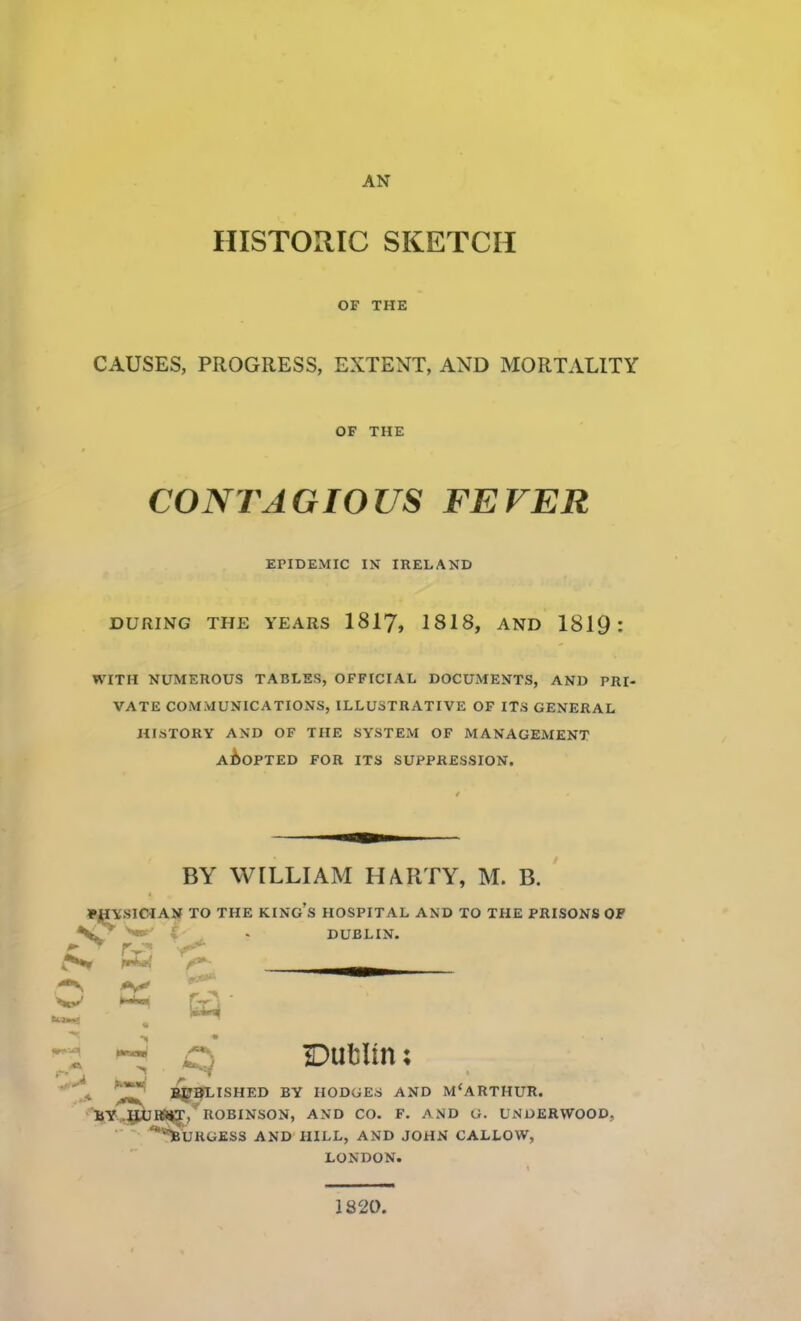 AN HISTORIC SKETCH OF THE CAUSES, PROGRESS, EXTENT, AND MORTALITY DURING THE YEARS 1817, 1818, AND 1819 : WITH NUMEROUS TABLES, OFFICIAL DOCUMENTS, AND PRI- VATE COMMUNICATIONS, ILLUSTRATIVE OF ITS GENERAL HISTORY AND OF THE SYSTEM OF MANAGEMENT ADOPTED FOR ITS SUPPRESSION. •HYSIOIAN TO THE KINg's HOSPITAL AND TO THE PRISONS OF OF THE CONTAGIOUS FEVER EPIDEMIC IN IRELAND BY WILLIAM HARTY, M. B. ^J^ISHED BY HODGES AND M'ARTHUR. r,^ROBINSON, AND CO. F. AND G. UNDERWOOD, 'uRGESS AND HILL, AND JOHN CALLOW, IDublln; DUBLIN. LONDON. 1820.