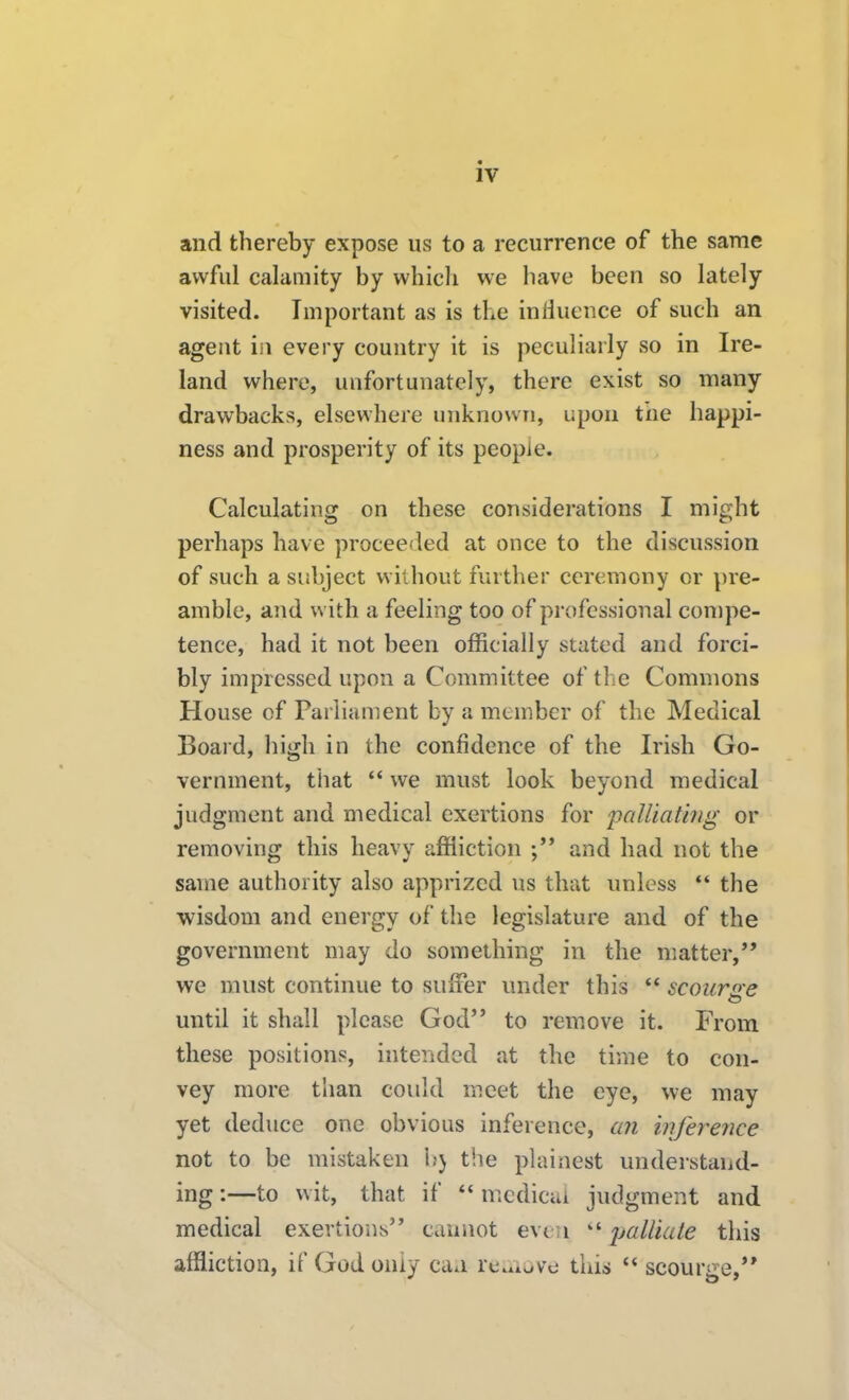 and thereby expose us to a recurrence of the same awful calamity by which we have been so lately visited. Important as is the iniiuence of such an agent in every country it is peculiarly so in Ire- land where, unfortunately, there exist so many drawbacks, elsewhere unknown, upon the happi- ness and prosperity of its people. Calculating on these considerations I might perhaps have proceeded at once to the discussion of such a subject without further ceremony or pre- amble, and with a feeling too of professional compe- tence, had it not been officially stated and forci- bly impressed upon a Committee of the Commons House of Parliament by a member of the Medical Boaid, high in the confidence of the Irish Go- vernment, that  we must look beyond medical judgment and medical exertions for 'palliating or removing this heavy affliction and had not the same authority also apprized us that unless  the wisdom and energy of the legislature and of the government may do something in the matter, we must continue to suiter under this ** scoiinre until it shall please God to remove it. From these positions, intended at the time to con- vey more than could meet the eye, we may yet deduce one obvious inference, an inference not to be mistaken 1>} the plainest understand- ing :—to wit, that if  mcdicui judgment and medical exertions cannot evt ;i  ijalUate this affliction, if God only caa re^xiove this  scourge,'*