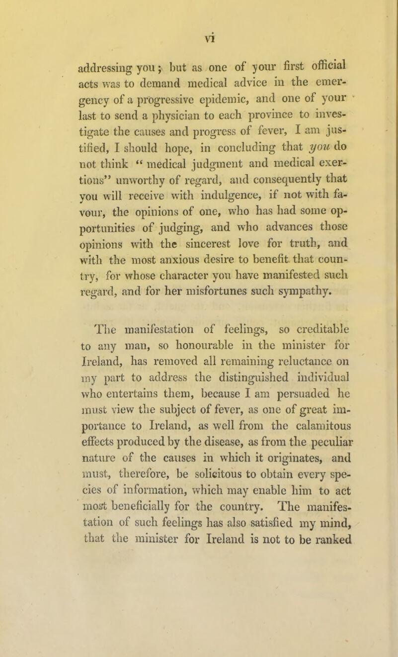 addressing you; but as one of your first official acts was to demand medical advice in the emer- gency of a progressive epidemic, and one of your last to send a physician to each province to inves- tigate the causes and progress of fever, I am jus- tified, I should hope, in concluding that you do not think  medical judgment and medical exer- tions** unworthy of regard, and consequently that you will receive with indulgence, if not with fa- vour, the opinions of one, who has had some op- portunities of judging, and who advances those opinions with the sincerest love for truth, and with the most anxious desire to benefit that coun- try, for whose character you have manifested such regard, and for her misfortunes such sympathy. The manifestation of feelings, so creditable to any man, so honourable in the minister for Ireland, has removed all remaining reluctance on my part to address the distinguished individual who entertains them, because I am persuaded he must view the subject of fever, as one of great im- portance to Ii'eland, as well from the calamitous effects produced by the disease, as from the peculiar nature of the causes in which it originates, and must, therefore, be solicitous to obtain every spe- cies of information, which may enable him to act mo5ft beneficially for the country. The manifes- tation of such feelings has also satisfied my mind, that the minister for Ireland is not to be ranked