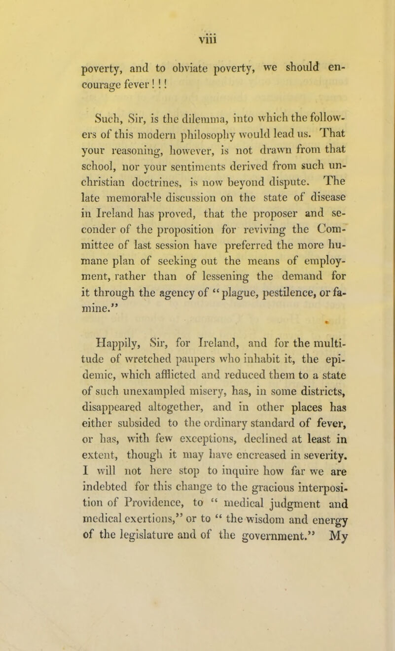 poverty, and to obviate poverty, we should en- courage fever! !! Such, Sir, is the dilemma, into which the follow- ers of this modern philosophy would lead us. That your reasoning, however, is not drawn from that school, nor your sentiments derived from such un- christian doctrines, is now beyond dispute. The late memorable discussion on the state of disease in Ireland has proved, that the proposer and se- conder of the proposition for reviving the Com- mittee of last session have preferred the more hu- mane plan of seeking out the means of employ- ment, rather than of lessening the demand for it through the agency of plague, pestilence, or fa- mine. Happily, Sir, for Ireland, and for the multi- tude of wretched paupers who inhabit it, the epi- demic, which afflicted and reduced them to a state of such unexampled misery, has, in some districts, disappeared altogether, and in other places has either subsided to the ordinary standard of fever, or has, with few exceptions, declined at least in extent, though it may have encreased in severity. I will not here stop to inquire how far we are indebted for this change to the gracious interposi- tion of Providence, to  medical judgment and medical exertions, or to  the wisdom and energy of the legislature and of the government.** My