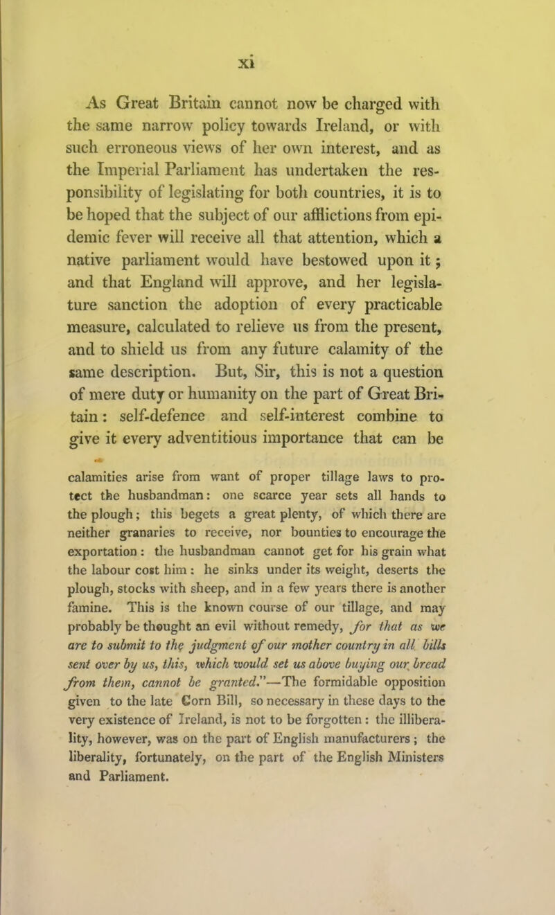 As Great Britain cannot now be charged with the same narrow policy towards Ireland, or with such erroneous views of her own interest, and as the Imperial Parliament has undertaken the res- ponsibility of legislating for both countries, it is to be hoped that the subject of our afflictions from epi^ demic fever will receive all that attention, which a native parliament would have bestowed upon it; and that England will approve, and her legisla- ture sanction the adoption of every practicable measure, calculated to relieve us from the present, and to shield us from any future calamity of the same description. But, Sir, this is not a question of mere duty or humanity on the part of Great Bri- tain : self-defence and self-interest combine to give it every adventitious importance that can be calamities arise from want of proper tillage laws to pro- tect the husbandman: one scarce year sets all hands to the plough; this begets a great plenty, of which there are neither granaries to receive, nor bounties to encourage the exportation : tlie husbandman cannot get for his grain what the labour cost him: he sinks under its weight, deserts the plough, stocks with sheep, and in a few years there is another famine. This is the known course of our tillage, and may probably be thought an evil without remedy, for that as toe are to submit to the judgment of our mother country in all bills sent over by us, this, which voould set us above buying our bread from them, cannot be granted.—The formidable opposition given to the late Corn Bill, so necessary in these days to the very existence of Ireland, is not to be forgotten : the illibera- lity, however, was on the part of English manufacturers ; the liberality, fortunately, on the part of the English Ministers and Parliament.